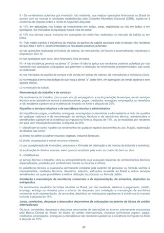 62
II - Os rendimentos auferidos por investidor não residente, que realizar operações financeiras no Brasil de
acordo com as normas e condições estabelecidas pelo Conselho Monetário Nacional (CMN), sujeita-se à
incidência do imposto sobre a renda às seguintes alíquotas:
a) 10% em aplicações nos fundos de investimento em ações, swap, registradas ou não em bolsa, e em
operações nos mercados de liquidação futura, fora de bolsa;
b) 15% nos demais casos, inclusive em operações de renda fixa, realizadas no mercado de balcão ou em
bolsa.
III - Não estão sujeitos à incidência do imposto os ganhos de capital apurados pelo investidor não residente
de que trata o item II, assim entendidos os resultados positivos auferidos:
a) nas operações realizadas em bolsas de valores, de mercadorias, de futuros e assemelhadas, ressalvado o
disposto no item IV;
b) nas operações com ouro, ativo financeiro, fora de bolsa.
IV - A não incidência prevista na alínea "a" do item III não se aplica aos resultados positivos auferidos por não
residente nas operações conjugadas que permitam a obtenção de rendimentos predeterminados, tais como
as realizadas:
a) nos mercados de opções de compra e de venda em bolsas de valores, de mercadorias e de futuros (box);
b) no mercado a termo nas bolsas de que trata a alínea "a" deste item, em operações de venda coberta e sem
ajustes diários;
c) no mercado de balcão.
Remuneração do trabalho e de serviços
Os rendimentos do trabalho, com ou sem vínculo empregatício, e os da prestação de serviços, exceto serviços
técnicos e de assistência técnica e administrativas, pagos, creditados, entregues, empregados ou remetidos
a não residente sujeitam-se à incidência do imposto na fonte à alíquota de 25%.
Royalties e serviços técnicos e de assistência técnica e administrativa
As importâncias pagas, creditadas, entregues, empregadas ou remetidas a não residente a título de royalties
de qualquer natureza e de remuneração de serviços técnicos e de assistência técnica, administrativa e
semelhantes sujeitam-se à incidência do imposto na fonte à alíquota de 15%, ou se recebidos por residente
em país com tributação favorecida, à alíquota de 25%.
I - classificam-se como royalties os rendimentos de qualquer espécie decorrentes do uso, fruição, exploração
de direitos, tais como:
a) direito de colher ou extrair recursos vegetais, inclusive florestais;
b) direito de pesquisar e extrair recursos minerais;
c) uso ou exploração de invenções, processos e fórmulas de fabricação e de marcas de indústria e comércio;
d) exploração de direitos autorais, salvo quando recebidos pelo autor ou criador do bem ou obra.
II - considera-se:
a) serviço técnico o trabalho, obra ou empreendimento cuja execução dependa de conhecimentos técnicos
especializados, prestados por profissionais liberais ou de artes e ofícios;
b) assistência técnica a assessoria permanente prestada pela cedente de processo ou fórmula secreta à
concessionária, mediante técnicos, desenhos, estudos, instruções enviadas ao Brasil e outros serviços
semelhantes, os quais possibilitem a efetiva utilização do processo ou fórmula cedido.
Instalação e manutenção de escritórios comerciais e de representação, de armazéns, depósitos ou
entrepostos
Os rendimentos recebidos de fontes situadas no Brasil, por não residente, relativos a pagamento, crédito,
emprego, entrega ou remessa para o exterior de despesas com instalação e manutenção de escritórios
comerciais e de representação, de armazéns, depósitos ou entrepostos sujeitam-se à incidência do imposto
na fonte à alíquota de 15%.
Juros, comissões, despesas e descontos decorrentes de colocações no exterior de títulos de crédito
internacionais
Os juros, comissões, despesas e descontos decorrentes de colocações no exterior, previamente autorizadas
pelo Banco Central do Brasil, de títulos de crédito internacionais, inclusive commercial papers, pagos,
creditados, empregados, entregues ou remetidos a não residente sujeitam-se à incidência do imposto na fonte
à alíquota de 15%.
 