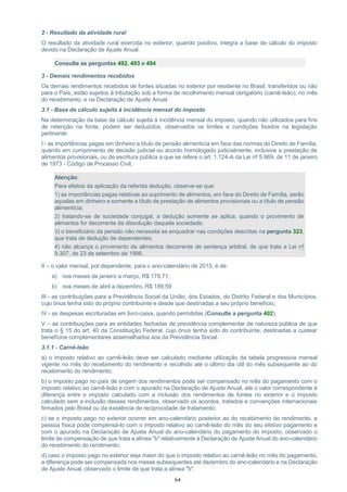 64
2 - Resultado da atividade rural
O resultado da atividade rural exercida no exterior, quando positivo, integra a base de cálculo do imposto
devido na Declaração de Ajuste Anual.
Consulte as perguntas 492, 493 e 494
3 - Demais rendimentos recebidos
Os demais rendimentos recebidos de fontes situadas no exterior por residente no Brasil, transferidos ou não
para o País, estão sujeitos à tributação sob a forma de recolhimento mensal obrigatório (carnê-leão), no mês
do recebimento, e na Declaração de Ajuste Anual.
3.1 - Base de cálculo sujeita à incidência mensal do imposto
Na determinação da base de cálculo sujeita à incidência mensal do imposto, quando não utilizados para fins
de retenção na fonte, podem ser deduzidos, observados os limites e condições fixados na legislação
pertinente:
I - as importâncias pagas em dinheiro a título de pensão alimentícia em face das normas do Direito de Família,
quando em cumprimento de decisão judicial ou acordo homologado judicialmente, inclusive a prestação de
alimentos provisionais, ou de escritura pública a que se refere o art. 1.124-A da Lei nº 5.869, de 11 de janeiro
de 1973 - Código de Processo Civil;
Atenção:
Para efeitos da aplicação da referida dedução, observe-se que:
1) as importâncias pagas relativas ao suprimento de alimentos, em face do Direito de Família, serão
aquelas em dinheiro e somente a título de prestação de alimentos provisionais ou a título de pensão
alimentícia;
2) tratando-se de sociedade conjugal, a dedução somente se aplica, quando o provimento de
alimentos for decorrente da dissolução daquela sociedade;
3) o beneficiário da pensão não necessita se enquadrar nas condições descritas na pergunta 323,
que trata de dedução de dependentes;
4) não alcança o provimento de alimentos decorrente de sentença arbitral, de que trata a Lei nº
9.307, de 23 de setembro de 1996.
II – o valor mensal, por dependente, para o ano-calendário de 2015, é de:
a) nos meses de janeiro a março, R$ 179,71;
b) nos meses de abril a dezembro, R$ 189,59
III - as contribuições para a Previdência Social da União, dos Estados, do Distrito Federal e dos Municípios,
cujo ônus tenha sido do próprio contribuinte e desde que destinadas a seu próprio benefício;
IV - as despesas escrituradas em livro-caixa, quando permitidas (Consulte a pergunta 402);
V – as contribuições para as entidades fechadas de previdência complementar de natureza pública de que
trata o § 15 do art. 40 da Constituição Federal, cujo ônus tenha sido do contribuinte, destinadas a custear
benefícios complementares assemelhados aos da Previdência Social.
3.1.1 - Carnê-leão
a) o imposto relativo ao carnê-leão deve ser calculado mediante utilização da tabela progressiva mensal
vigente no mês do recebimento do rendimento e recolhido até o último dia útil do mês subsequente ao do
recebimento do rendimento;
b) o imposto pago no país de origem dos rendimentos pode ser compensado no mês do pagamento com o
imposto relativo ao carnê-leão e com o apurado na Declaração de Ajuste Anual, até o valor correspondente à
diferença entre o imposto calculado com a inclusão dos rendimentos de fontes no exterior e o imposto
calculado sem a inclusão desses rendimentos, observado os acordos, tratados e convenções internacionais
firmados pelo Brasil ou da existência de reciprocidade de tratamento;
c) se o imposto pago no exterior ocorrer em ano-calendário posterior ao do recebimento do rendimento, a
pessoa física pode compensá-lo com o imposto relativo ao carnê-leão do mês do seu efetivo pagamento e
com o apurado na Declaração de Ajuste Anual do ano-calendário do pagamento do imposto, observado o
limite de compensação de que trata a alínea "b" relativamente à Declaração de Ajuste Anual do ano-calendário
do recebimento do rendimento;
d) caso o imposto pago no exterior seja maior do que o imposto relativo ao carnê-leão no mês do pagamento,
a diferença pode ser compensada nos meses subsequentes até dezembro do ano-calendário e na Declaração
de Ajuste Anual, observado o limite de que trata a alínea "b".
 