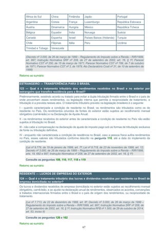 67
África do Sul China Finlândia Japão Portugal
Argentina Coreia França Luxemburgo República Eslovaca
Áustria Dinamarca Hungria México República Tcheca
Bélgica Equador Índia Noruega Suécia
Canadá Espanha Israel Países Baixos (Holanda) Turquia
Chile Filipinas Itália Peru Ucrânia
Trinidad e Tobago Venezuela
(Decreto nº 3.000, de 26 de março de 1999 – Regulamento do Imposto sobre a Renda – RIR/1999,
art. 997; Instrução Normativa SRF nº 208, de 27 de setembro de 2002, art. 16, § 1º; Parecer
Normativo CST nº 250, de 15 de março de 1971; Parecer Normativo CST nº 789, de 7 de outubro
de 1971; Parecer Normativo CST nº 3, de 1979; Ato Declaratório Cosit nº 31, de 10 de setembro de
1998)
Retorno ao sumário
ESTRANGEIRO — TRANSFERÊNCIA PARA O BRASIL
123 — Qual é o tratamento tributário dos rendimentos recebidos no Brasil e no exterior por
estrangeiro que transfira residência para o Brasil?
Preliminarmente, existindo acordo ou tratado para evitar a dupla tributação firmado entre o Brasil e o país de
onde provenham esses rendimentos, ou legislação interna que permita a reciprocidade de tratamento, a
tributação é a prevista nesses atos. O tratamento tributário previsto na legislação brasileira é o seguinte:
I - quando caracterizada a condição de residente no Brasil, os rendimentos são tributados como os de
residente no País. Os rendimentos oriundos de fontes do exterior estão sujeitos ao recolhimento mensal
obrigatório (carnê-leão) e na Declaração de Ajuste Anual;
II - os rendimentos recebidos do exterior antes de caracterizada a condição de residente no País não estão
sujeitos à tributação no Brasil;
III - não cabe a compensação na declaração de ajuste de imposto pago sob as formas de tributação exclusiva
de fonte ou tributação definitiva;
IV - enquanto não caracterizada a condição de residência no Brasil, caso a pessoa física aufira rendimentos
no País, esses valores são tributados conforme descrito na pergunta 118, até a data do implemento da
condição de residente.
(Lei nº 9.779, de 19 de janeiro de 1999, art. 7º; Lei nº 9.718, de 23 de novembro de 1998, art. 12;
Decreto nº 3.000, de 26 de março de 1999 – Regulamento do Imposto sobre a Renda – RIR/1999,
arts. 19, 682 e 997; Instrução Normativa nº 208, de 27 de setembro de 2002, art. 16, § 1º)
Consulte as perguntas 108, 110, 117, 118 e 119
Retorno ao sumário
RESIDENTE — LUCROS DE EMPRESAS DO EXTERIOR
124 — Qual é o tratamento tributário dos lucros e dividendos recebidos por residente no Brasil de
empresa domiciliada no exterior?
Os lucros e dividendos recebidos de empresa domiciliada no exterior estão sujeitos ao recolhimento mensal
obrigatório, carnê-leão, e ao ajuste na declaração anual de rendimentos, observados os acordos, convenções
e tratados internacionais firmados entre o Brasil e o país de origem dos rendimentos, ou reciprocidade de
tratamento.
(Lei nº 7.713, de 22 de dezembro de 1988, art. 8º; Decreto nº 3.000, de 26 de março de 1999 –
Regulamento do Imposto sobre a Renda – RIR/1999, art. 997; Instrução Normativa SRF nº 208, de
27 de setembro de 2002, art. 16, § 1º; Instrução Normativa RFB nº 1.500, de 29 de outubro de 2014,
art. 53, inciso II)
Consulte as perguntas 126 e 162
Retorno ao sumário
 