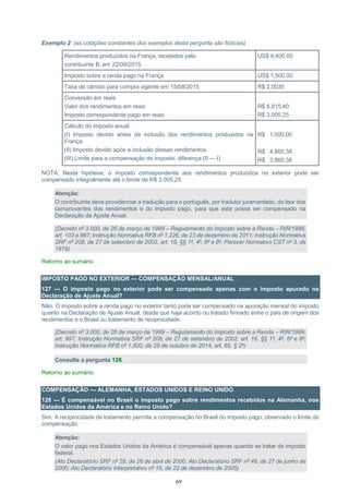 69
Exemplo 2: (as cotações constantes dos exemplos desta pergunta são fictícias)
Rendimentos produzidos na França, recebidos pelo
contribuinte B, em 22/09/2015
US$ 4,400.00
Imposto sobre a renda pago na França US$ 1,500.00
Taxa de câmbio para compra vigente em 15/08/2015 R$ 2,0035
Conversão em reais
Valor dos rendimentos em reais
Imposto correspondente pago em reais
R$ 8.815,40
R$ 3.005,25
Cálculo do imposto anual
(I) Imposto devido antes da inclusão dos rendimentos produzidos na
França
(II) Imposto devido após a inclusão desses rendimentos
(III) Limite para a compensação do imposto: diferença (II — I)
R$ 1.000,00
R$ 4.860,38
R$ 3.860,38
NOTA: Nesta hipótese, o imposto correspondente aos rendimentos produzidos no exterior pode ser
compensado integralmente até o limite de R$ 3.005,25.
Atenção:
O contribuinte deve providenciar a tradução para o português, por tradutor juramentado, do teor dos
comprovantes dos rendimentos e do imposto pago, para que este possa ser compensado na
Declaração de Ajuste Anual.
(Decreto nº 3.000, de 26 de março de 1999 – Regulamento do Imposto sobre a Renda – RIR/1999,
art. 103 e 997; Instrução Normativa RFB nº 1.226, de 23 de dezembro de 2011; Instrução Normativa
SRF nº 208, de 27 de setembro de 2002, art. 16, §§ 1º, 4º, 6º e 8º; Parecer Normativo CST nº 3, de
1979)
Retorno ao sumário
IMPOSTO PAGO NO EXTERIOR — COMPENSAÇÃO MENSAL/ANUAL
127 — O imposto pago no exterior pode ser compensado apenas com o imposto apurado na
Declaração de Ajuste Anual?
Não. O imposto sobre a renda pago no exterior tanto pode ser compensado na apuração mensal do imposto
quanto na Declaração de Ajuste Anual, desde que haja acordo ou tratado firmado entre o país de origem dos
rendimentos e o Brasil ou tratamento de reciprocidade.
(Decreto nº 3.000, de 26 de março de 1999 – Regulamento do Imposto sobre a Renda – RIR/1999,
art. 997; Instrução Normativa SRF nº 208, de 27 de setembro de 2002, art. 16, §§ 1º, 4º, 6º e 8º;
Instrução Normativa RFB nº 1.500, de 29 de outubro de 2014, art. 65, § 2º)
Consulte a pergunta 126
Retorno ao sumário
COMPENSAÇÃO — ALEMANHA, ESTADOS UNIDOS E REINO UNIDO
128 — É compensável no Brasil o imposto pago sobre rendimentos recebidos na Alemanha, nos
Estados Unidos da América e no Reino Unido?
Sim. A reciprocidade de tratamento permite a compensação no Brasil do imposto pago, observado o limite de
compensação.
Atenção:
O valor pago nos Estados Unidos da América é compensável apenas quando se tratar de imposto
federal.
(Ato Declaratório SRF nº 28, de 26 de abril de 2000; Ato Declaratório SRF nº 48, de 27 de junho de
2000; Ato Declaratório Interpretativo nº 16, de 22 de dezembro de 2005)
 