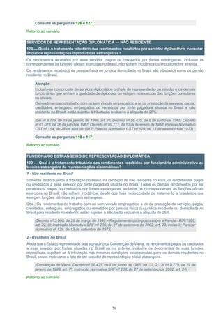 70
Consulte as perguntas 126 e 127
Retorno ao sumário
SERVIDOR DE REPRESENTAÇÃO DIPLOMÁTICA — NÃO RESIDENTE
129 — Qual é o tratamento tributário dos rendimentos recebidos por servidor diplomático, consular,
oficial de representações diplomáticas estrangeiras?
Os rendimentos recebidos por esse servidor, pagos ou creditados por fontes estrangeiras, inclusive os
correspondentes às funções oficiais exercidas no Brasil, não sofrem incidência do imposto sobre a renda.
Os rendimentos recebidos de pessoa física ou jurídica domiciliada no Brasil são tributados como os de não
residente no Brasil.
Atenção:
Incluem-se no conceito de servidor diplomático o chefe de representação ou missão e os demais
funcionários que tenham a qualidade de diplomata ou estejam no exercício das funções consulares
ou oficiais.
Os rendimentos do trabalho com ou sem vínculo empregatício e os da prestação de serviços, pagos,
creditados, entregues, empregados ou remetidos por fonte pagadora situada no Brasil a não
residente no Brasil, estão sujeitos à tributação exclusiva à alíquota de 25%.
(Lei nº 9.779, de 19 de janeiro de 1999, art. 7º; Decreto nº 56.435, de 8 de junho de 1965; Decreto
nº 61.078, de 26 de julho de 1967; Decreto nº 95.711, de 10 de fevereiro de 1988; Parecer Normativo
CST nº 154, de 28 de abril de 1972; Parecer Normativo CST nº 129, de 13 de setembro de 1973)
Consulte as perguntas 110 e 117
Retorno ao sumário
FUNCIONÁRIO ESTRANGEIRO DE REPRESENTAÇÃO DIPLOMÁTICA
130 — Qual é o tratamento tributário dos rendimentos recebidos por funcionário administrativo ou
técnico estrangeiro de representações diplomáticas?
1 - Não residente no Brasil
Somente estão sujeitos à tributação no Brasil, na condição de não residente no País, os rendimentos pagos
ou creditados a esse servidor por fonte pagadora situada no Brasil. Todos os demais rendimentos por ele
percebidos, pagos ou creditados por fontes estrangeiras, inclusive os correspondentes às funções oficiais
exercidas no Brasil, não sofrem incidência, desde que haja reciprocidade de tratamento a brasileiros que
exerçam funções idênticas no país estrangeiro.
Obs.: Os rendimentos do trabalho com ou sem vínculo empregatício e os da prestação de serviços, pagos,
creditados, entregues, empregados ou remetidos por pessoa física ou jurídica residente ou domiciliada no
Brasil para residente no exterior, estão sujeitos à tributação exclusiva à alíquota de 25%.
(Decreto nº 3.000, de 26 de março de 1999 – Regulamento do Imposto sobre a Renda - RIR/1999,
art. 22, III; Instrução Normativa SRF nº 208, de 27 de setembro de 2002, art. 23, inciso II; Parecer
Normativo nº 129, de 13 de setembro de 1973)
2 - Residente no Brasil
Ainda que o Estado representado seja signatário da Convenção de Viena, os rendimentos pagos ou creditados
a esse servidor por fontes situadas no Brasil ou no exterior, inclusive os decorrentes de suas funções
específicas, sujeitam-se à tributação nas mesmas condições estabelecidas para os demais residentes no
Brasil, sendo irrelevante o fato de ser servidor de representação oficial estrangeira.
(Convenção de Viena, Decreto nº 56.435, de 8 de junho de 1965, art. 37, 2; Lei nº 9.779, de 19 de
janeiro de 1999, art. 7º; Instrução Normativa SRF nº 208, de 27 de setembro de 2002, art. 24)
Retorno ao sumário
 