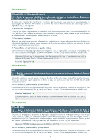 75
Retorno ao sumário
ORGANISMOS ESPECIALIZADOS DA OEA
140 — Qual é o tratamento tributário dos rendimentos auferidos por funcionário dos Organismos
Especializados na Organização dos Estados Americanos (OEA)?
O tratamento tributário dos rendimentos recebidos por funcionário dos organismos especializados na
Organização dos Estados Americanos, a exemplo do Instituto Interamericano de Cooperação para a
Agricultura (IICA), é o seguinte:
1 - Funcionário estrangeiro
Qualquer que seja o cargo exercido, o tratamento fiscal é igual ao prescrito para o funcionário estrangeiro da
ONU, exceto no que concerne a proventos de aposentadoria e pensões pagos pela OEA, que se submetem
ao imposto sobre a renda brasileiro, quando residente no Brasil.
2 - Funcionário brasileiro
Qualquer que seja o cargo exercido, o funcionário é contribuinte do imposto sobre a renda, segundo disponha
a legislação tributária brasileira, sobre quaisquer rendimentos percebidos, inclusive os oriundos de suas
funções específicas nesse organismo.
3 - Pessoa física não pertencente ao quadro efetivo
Os rendimentos de técnico que presta serviço temporário a esses organismos, sem vínculo empregatício, não
são tributados consoante dispõe a NOTA/PGFN/CRJ/Nº 1.549/2012, quer seja residente no Brasil ou não.
(Decreto nº 57.942, de 10 de março de 1966; Decreto nº 67.542, de 12 de novembro de 1970; e
Solução de Consulta Cosit nº 194, de 5 de agosto de 2015)
Consulte a pergunta 136
Retorno ao sumário
AEE
141 — Qual é o tratamento tributário dos rendimentos auferidos por funcionário da Agência Espacial
Europeia (AEE)?
Não estão sujeitos ao imposto sobre a renda no Brasil os rendimentos pagos pela AEE a seus funcionários,
desde que estes não sejam residentes no Brasil ou aqui não permaneçam por mais de 183 dias em cada
exercício financeiro.
Pessoa física não pertencente ao quadro efetivo.
Os rendimentos de técnico que presta serviço temporário a esses organismos, sem vínculo empregatício, não
são tributados consoante dispõe a NOTA/PGFN/CRJ/Nº 1.549/2012, quer seja residente no Brasil ou não.
Consulte a pergunta 136
(Decreto nº 57.942, de 10 de março de 1966; e Decreto nº 86.084, de 8 de junho de 1981, art. IX,
2)
Retorno ao sumário
RITLA DO SELA
142 — Qual é o tratamento tributário dos rendimentos auferidos por funcionário da Rede de
Informação Tecnológica Latino-Americana (Ritla) do Sistema Econômico Latino-Americano (Sela)?
O funcionário da Secretaria do Comitê de Ação para o Estabelecimento da Rede de Informação Tecnológica
Latino-Americana (Ritla), do Sistema Econômico Latino-Americano (Sela), em nível de direção, técnico e
administrativo, que não seja brasileiro, nem residente no Brasil, está isento do imposto sobre a renda quanto
aos salários e vencimentos a ele pago pelo Sela, em decorrência de suas funções específicas.
(Decreto nº 87.563, de 13 de setembro de 1982, art. XV, "b")
Pessoa física não pertencente ao quadro efetivo
Os rendimentos de técnico que presta serviço temporário a esses organismos, sem vínculo empregatício, não
são tributados consoante dispõe a NOTA/PGFN/CRJ/Nº 1.549/2012, quer seja residente no Brasil ou não.
 