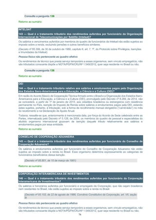 76
Consulte a pergunta 136
Retorno ao sumário
INTELSAT
143 — Qual é o tratamento tributário dos rendimentos auferidos por funcionário da Organização
Internacional de Telecomunicações por Satélite (Intelsat)?
Os salários e vencimentos auferidos por membros do quadro de funcionários da Intelsat não estão sujeitos ao
imposto sobre a renda, excluindo pensões e outros benefícios similares.
(Decreto nº 85.306, de 30 de outubro de 1980, capítulo II, art. 7, “f”, do Protocolo sobre Privilégios, Isenções
e Imunidades da Intelsat)
Pessoa física não pertencente ao quadro efetivo
Os rendimentos de técnico que presta serviço temporário a esses organismos, sem vínculo empregatício, não
são tributados consoante dispõe a NOTA/PGFN/CRJ/Nº 1.549/2012, quer seja residente no Brasil ou não.
Consulte a pergunta 136
Retorno ao sumário
OEI
144 — Qual é o tratamento tributário relativo aos salários e emolumentos pagos pela Organização
dos Estados Ibero-Americanos para a Educação, a Ciência e a Cultura (OEI)?
Em razão do Acordo Básico de Cooperação Técnica firmado entre o Brasil e a Organização dos Estados Ibero-
Americanos para a Educação, a Ciência e a Cultura (OEI), promulgado pelo Decreto nº 8.289, de 2014, não
se concederá, a partir de 1º de janeiro de 2015, aos cidadãos brasileiros ou estrangeiros com residência
permanente no País, isenção do Imposto de Renda sobre salários e emolumentos pagos pela OEI, estando
estes sujeitos, portanto, à tributação, sob a forma de recolhimento mensal obrigatório (“carnê-leão”) no mês
do recebimento e na Declaração de Ajuste Anual.
Todavia, ressalte-se que, anteriormente à mencionada data, por força do Acordo de Sede celebrado entre as
Partes, internalizado pelo Decreto nº 5.128, de 2004, os membros do quadro de pessoal e especialistas do
aludido organismo internacional gozavam de isenção daquele tributo relativamente aos salários e
emolumentos pagos por essa entidade.
Retorno ao sumário
CONSELHO DE COOPERAÇÃO ADUANEIRA
145 — Qual é o tratamento tributário dos rendimentos auferidos por funcionário do Conselho de
Cooperação Aduaneira?
Os salários e emolumentos auferidos por funcionário do Conselho de Cooperação Aduaneira não estão
sujeitos ao imposto sobre a renda no Brasil. Esse organismo determina expressamente as categorias de
funcionários beneficiários dessa isenção.
(Decreto nº 85.801, de 10 de março de 1981)
Retorno ao sumário
CORPORAÇÃO INTERAMERICANA DE INVESTIMENTOS
146 — Qual é o tratamento tributário dos rendimentos auferidos por funcionário da Corporação
Interamericana de Investimentos?
Os salários e honorários auferidos por funcionário e empregado da Corporação, que não sejam brasileiros
nem residentes no Brasil, não estão sujeitos ao imposto sobre a renda no Brasil.
(Decreto nº 93.153, de 22 de agosto de 1986, Convênio Constitutivo da Corporação, art. VII, seção
9)
Pessoa física não pertencente ao quadro efetivo
Os rendimentos de técnico que presta serviço temporário a esses organismos, sem vínculo empregatício, não
são tributados consoante dispõe a NOTA/PGFN/CRJ/Nº 1.549/2012, quer seja residente no Brasil ou não.
 