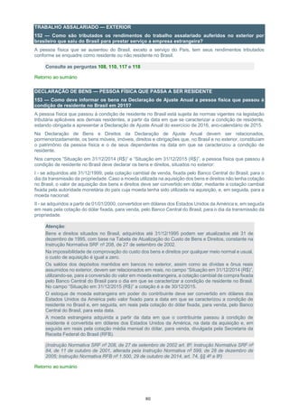 80
TRABALHO ASSALARIADO — EXTERIOR
152 — Como são tributados os rendimentos do trabalho assalariado auferidos no exterior por
brasileiro que saiu do Brasil para prestar serviço a empresa estrangeira?
A pessoa física que se ausentou do Brasil, exceto a serviço do País, tem seus rendimentos tributados
conforme se enquadre como residente ou não residente no Brasil.
Consulte as perguntas 108, 110, 117 e 118
Retorno ao sumário
DECLARAÇÃO DE BENS — PESSOA FÍSICA QUE PASSA A SER RESIDENTE
153 — Como deve informar os bens na Declaração de Ajuste Anual a pessoa física que passou à
condição de residente no Brasil em 2015?
A pessoa física que passou à condição de residente no Brasil está sujeita às normas vigentes na legislação
tributária aplicáveis aos demais residentes, a partir da data em que se caracterizar a condição de residente,
estando obrigada a apresentar a Declaração de Ajuste Anual do exercício de 2016, ano-calendário de 2015.
Na Declaração de Bens e Direitos da Declaração de Ajuste Anual devem ser relacionados,
pormenorizadamente, os bens móveis, imóveis, direitos e obrigações que, no Brasil e no exterior, constituíam
o patrimônio da pessoa física e o de seus dependentes na data em que se caracterizou a condição de
residente.
Nos campos “Situação em 31/12/2014 (R$)” e “Situação em 31/12/2015 (R$)”, a pessoa física que passou à
condição de residente no Brasil deve declarar os bens e direitos, situados no exterior:
I - se adquiridos até 31/12/1999, pela cotação cambial de venda, fixada pelo Banco Central do Brasil, para o
dia da transmissão da propriedade. Caso a moeda utilizada na aquisição dos bens e direitos não tenha cotação
no Brasil, o valor de aquisição dos bens e direitos deve ser convertido em dólar, mediante a cotação cambial
fixada pela autoridade monetária do país cuja moeda tenha sido utilizada na aquisição, e, em seguida, para a
moeda nacional;
II - se adquiridos a partir de 01/01/2000, convertidos em dólares dos Estados Unidos da América e, em seguida
em reais pela cotação do dólar fixada, para venda, pelo Banco Central do Brasil, para o dia da transmissão da
propriedade.
Atenção:
Bens e direitos situados no Brasil, adquiridos até 31/12/1995 podem ser atualizados até 31 de
dezembro de 1995, com base na Tabela de Atualização do Custo de Bens e Direitos, constante na
Instrução Normativa SRF nº 208, de 27 de setembro de 2002.
Na impossibilidade de comprovação do custo dos bens e direitos por qualquer meio normal e usual,
o custo de aquisição é igual a zero.
Os saldos dos depósitos mantidos em bancos no exterior, assim como as dívidas e ônus reais
assumidos no exterior, devem ser relacionados em reais, no campo “Situação em 31/12/2014 (R$)”,
utilizando-se, para a conversão do valor em moeda estrangeira, a cotação cambial de compra fixada
pelo Banco Central do Brasil para o dia em que se caracterizar a condição de residente no Brasil.
No campo “Situação em 31/12/2015 (R$)” a cotação é a de 30/12/2015.
O estoque de moeda estrangeira em poder do contribuinte deve ser convertido em dólares dos
Estados Unidos da América pelo valor fixado para a data em que se caracterizou a condição de
residente no Brasil e, em seguida, em reais pela cotação do dólar fixada, para venda, pelo Banco
Central do Brasil, para esta data.
A moeda estrangeira adquirida a partir da data em que o contribuinte passou à condição de
residente é convertida em dólares dos Estados Unidos da América, na data da aquisição e, em
seguida em reais pela cotação média mensal do dólar, para venda, divulgada pela Secretaria da
Receita Federal do Brasil (RFB).
(Instrução Normativa SRF nº 208, de 27 de setembro de 2002 art. 8º; Instrução Normativa SRF nº
84, de 11 de outubro de 2001, alterada pela Instrução Normativa nº 599, de 28 de dezembro de
2005; Instrução Normativa RFB nº 1.500, 29 de outubro de 2014, art. 74, §§ 4º a 8º)
Retorno ao sumário
 