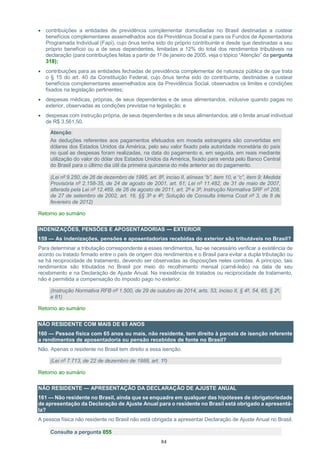 84
 contribuições a entidades de previdência complementar domiciliadas no Brasil destinadas a custear
benefícios complementares assemelhados aos da Previdência Social e para os Fundos de Aposentadoria
Programada Individual (Fapi), cujo ônus tenha sido do próprio contribuinte e desde que destinadas a seu
próprio benefício ou a de seus dependentes, limitadas a 12% do total dos rendimentos tributáveis na
declaração (para contribuições feitas a partir de 1º de janeiro de 2005, veja o tópico “Atenção” da pergunta
318);
 contribuições para as entidades fechadas de previdência complementar de natureza pública de que trata
o § 15 do art. 40 da Constituição Federal, cujo ônus tenha sido do contribuinte, destinadas a custear
benefícios complementares assemelhados aos da Previdência Social, observados os limites e condições
fixados na legislação pertinentes;
 despesas médicas, próprias, de seus dependentes e de seus alimentandos, inclusive quando pagas no
exterior, observadas as condições previstas na legislação; e
 despesas com instrução própria, de seus dependentes e de seus alimentandos, até o limite anual individual
de R$ 3.561,50.
Atenção:
As deduções referentes aos pagamentos efetuados em moeda estrangeira são convertidas em
dólares dos Estados Unidos da América, pelo seu valor fixado pela autoridade monetária do país
no qual as despesas foram realizadas, na data do pagamento e, em seguida, em reais mediante
utilização do valor do dólar dos Estados Unidos da América, fixado para venda pelo Banco Central
do Brasil para o último dia útil da primeira quinzena do mês anterior ao do pagamento.
(Lei nº 9.250, de 26 de dezembro de 1995, art. 8º, inciso II, alíneas “b”, item 10, e “c”, item 9; Medida
Provisória nº 2.158-35, de 24 de agosto de 2001, art. 61; Lei nº 11.482, de 31 de maio de 2007,
alterada pela Lei nº 12.469, de 26 de agosto de 2011, art. 2º e 3º; Instrução Normativa SRF nº 208,
de 27 de setembro de 2002, art. 16, §§ 3º e 4º; Solução de Consulta Interna Cosit nº 3, de 8 de
fevereiro de 2012)
Retorno ao sumário
INDENIZAÇÕES, PENSÕES E APOSENTADORIAS — EXTERIOR
159 — As indenizações, pensões e aposentadorias recebidas do exterior são tributáveis no Brasil?
Para determinar a tributação correspondente a esses rendimentos, faz-se necessário verificar a existência de
acordo ou tratado firmado entre o país de origem dos rendimentos e o Brasil para evitar a dupla tributação ou
se há reciprocidade de tratamento, devendo ser observadas as disposições neles contidas. A princípio, tais
rendimentos são tributados no Brasil por meio do recolhimento mensal (carnê-leão) na data de seu
recebimento e na Declaração de Ajuste Anual. Na inexistência de tratados ou reciprocidade de tratamento,
não é permitida a compensação do imposto pago no exterior.
(Instrução Normativa RFB nº 1.500, de 29 de outubro de 2014, arts. 53, inciso II, § 4º, 54, 65, § 2º,
e 81)
Retorno ao sumário
NÃO RESIDENTE COM MAIS DE 65 ANOS
160 — Pessoa física com 65 anos ou mais, não residente, tem direito à parcela de isenção referente
a rendimentos de aposentadoria ou pensão recebidos de fonte no Brasil?
Não. Apenas o residente no Brasil tem direito a essa isenção.
(Lei nº 7.713, de 22 de dezembro de 1988, art. 1º)
Retorno ao sumário
NÃO RESIDENTE — APRESENTAÇÃO DA DECLARAÇÃO DE AJUSTE ANUAL
161 — Não residente no Brasil, ainda que se enquadre em qualquer das hipóteses de obrigatoriedade
de apresentação da Declaração de Ajuste Anual para o residente no Brasil está obrigado a apresentá-
la?
A pessoa física não residente no Brasil não está obrigada a apresentar Declaração de Ajuste Anual no Brasil.
Consulte a pergunta 055
 