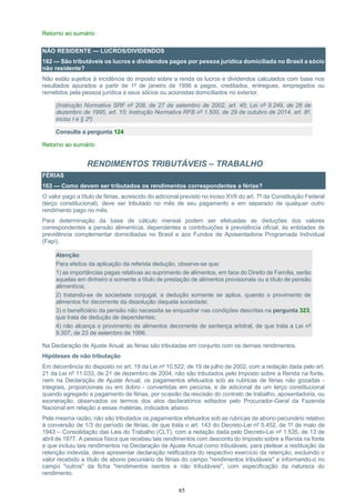 85
Retorno ao sumário
NÃO RESIDENTE — LUCROS/DIVIDENDOS
162 — São tributáveis os lucros e dividendos pagos por pessoa jurídica domiciliada no Brasil a sócio
não residente?
Não estão sujeitos à incidência do imposto sobre a renda os lucros e dividendos calculados com base nos
resultados apurados a partir de 1º de janeiro de 1996 e pagos, creditados, entregues, empregados ou
remetidos pela pessoa jurídica a seus sócios ou acionistas domiciliados no exterior.
(Instrução Normativa SRF nº 208, de 27 de setembro de 2002, art. 45; Lei nº 9.249, de 26 de
dezembro de 1995, art. 10; Instrução Normativa RFB nº 1.500, de 29 de outubro de 2014, art. 8º,
inciso I e § 2º)
Consulte a pergunta 124
Retorno ao sumário
RENDIMENTOS TRIBUTÁVEIS – TRABALHO
FÉRIAS
163 — Como devem ser tributados os rendimentos correspondentes a férias?
O valor pago a título de férias, acrescido do adicional previsto no inciso XVII do art. 7º da Constituição Federal
(terço constitucional), deve ser tributado no mês de seu pagamento e em separado de qualquer outro
rendimento pago no mês.
Para determinação da base de cálculo mensal podem ser efetuadas as deduções dos valores
correspondentes a pensão alimentícia, dependentes e contribuições à previdência oficial, às entidades de
previdência complementar domiciliadas no Brasil e aos Fundos de Aposentadoria Programada Individual
(Fapi).
Atenção:
Para efeitos da aplicação da referida dedução, observe-se que:
1) as importâncias pagas relativas ao suprimento de alimentos, em face do Direito de Família, serão
aquelas em dinheiro e somente a título de prestação de alimentos provisionais ou a título de pensão
alimentícia;
2) tratando-se de sociedade conjugal, a dedução somente se aplica, quando o provimento de
alimentos for decorrente da dissolução daquela sociedade;
3) o beneficiário da pensão não necessita se enquadrar nas condições descritas na pergunta 323,
que trata de dedução de dependentes;
4) não alcança o provimento de alimentos decorrente de sentença arbitral, de que trata a Lei nº
9.307, de 23 de setembro de 1996.
Na Declaração de Ajuste Anual, as férias são tributadas em conjunto com os demais rendimentos.
Hipóteses de não tributação
Em decorrência do disposto no art. 19 da Lei nº 10.522, de 19 de julho de 2002, com a redação dada pelo art.
21 da Lei nº 11.033, de 21 de dezembro de 2004, não são tributados pelo Imposto sobre a Renda na fonte,
nem na Declaração de Ajuste Anual, os pagamentos efetuados sob as rubricas de férias não gozadas -
integrais, proporcionais ou em dobro - convertidas em pecúnia, e de adicional de um terço constitucional
quando agregado a pagamento de férias, por ocasião da rescisão do contrato de trabalho, aposentadoria, ou
exoneração, observados os termos dos atos declaratórios editados pelo Procurador-Geral da Fazenda
Nacional em relação a essas matérias, indicados abaixo.
Pela mesma razão, não são tributados os pagamentos efetuados sob as rubricas de abono pecuniário relativo
à conversão de 1/3 do período de férias, de que trata o art. 143 do Decreto-Lei nº 5.452, de 1º de maio de
1943 – Consolidação das Leis do Trabalho (CLT), com a redação dada pelo Decreto-Lei nº 1.535, de 13 de
abril de 1977. A pessoa física que recebeu tais rendimentos com desconto do Imposto sobre a Renda na fonte
e que incluiu tais rendimentos na Declaração de Ajuste Anual como tributáveis, para pleitear a restituição da
retenção indevida, deve apresentar declaração retificadora do respectivo exercício da retenção, excluindo o
valor recebido a título de abono pecuniário de férias do campo "rendimentos tributáveis" e informando-o no
campo "outros" da ficha "rendimentos isentos e não tributáveis", com especificação da natureza do
rendimento.
 
