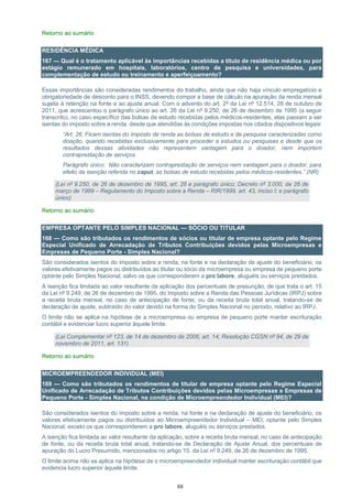 88
Retorno ao sumário
RESIDÊNCIA MÉDICA
167 — Qual é o tratamento aplicável às importâncias recebidas a título de residência médica ou por
estágio remunerado em hospitais, laboratórios, centro de pesquisa e universidades, para
complementação de estudo ou treinamento e aperfeiçoamento?
Essas importâncias são consideradas rendimentos do trabalho, ainda que não haja vínculo empregatício e
obrigatoriedade de desconto para o INSS, devendo compor a base de cálculo na apuração da renda mensal
sujeita à retenção na fonte e ao ajuste anual. Com o advento do art. 2º da Lei nº 12.514, 28 de outubro de
2011, que acrescentou o parágrafo único ao art. 26 da Lei nº 9.250, de 26 de dezembro de 1995 (a seguir
transcrito), no caso específico das bolsas de estudo recebidas pelos médicos-residentes, elas passam a ser
isentas do imposto sobre a renda, desde que atendidas às condições impostas nos citados dispositivos legais:
“Art. 26. Ficam isentas do imposto de renda as bolsas de estudo e de pesquisa caracterizadas como
doação, quando recebidas exclusivamente para proceder a estudos ou pesquisas e desde que os
resultados dessas atividades não representem vantagem para o doador, nem importem
contraprestação de serviços.
Parágrafo único. Não caracterizam contraprestação de serviços nem vantagem para o doador, para
efeito da isenção referida no caput, as bolsas de estudo recebidas pelos médicos-residentes.” (NR)
(Lei nº 9.250, de 26 de dezembro de 1995, art. 26 e parágrafo único; Decreto nº 3.000, de 26 de
março de 1999 – Regulamento do Imposto sobre a Renda – RIR/1999, art. 43, inciso I; e parágrafo
único)
Retorno ao sumário
EMPRESA OPTANTE PELO SIMPLES NACIONAL — SÓCIO OU TITULAR
168 — Como são tributados os rendimentos de sócios ou titular de empresa optante pelo Regime
Especial Unificado de Arrecadação de Tributos Contribuições devidos pelas Microempresas e
Empresas de Pequeno Porte - Simples Nacional?
São considerados isentos do imposto sobre a renda, na fonte e na declaração de ajuste do beneficiário, os
valores efetivamente pagos ou distribuídos ao titular ou sócio da microempresa ou empresa de pequeno porte
optante pelo Simples Nacional, salvo os que corresponderem a pro labore, aluguéis ou serviços prestados.
A isenção fica limitada ao valor resultante da aplicação dos percentuais de presunção, de que trata o art. 15
da Lei nº 9.249, de 26 de dezembro de 1995, do Imposto sobre a Renda das Pessoas Jurídicas (IRPJ) sobre
a receita bruta mensal, no caso de antecipação de fonte, ou da receita bruta total anual, tratando-se de
declaração de ajuste, subtraído do valor devido na forma do Simples Nacional no período, relativo ao IRPJ.
O limite não se aplica na hipótese de a microempresa ou empresa de pequeno porte manter escrituração
contábil e evidenciar lucro superior àquele limite.
(Lei Complementar nº 123, de 14 de dezembro de 2006, art. 14; Resolução CGSN nº 94, de 29 de
novembro de 2011, art. 131)
Retorno ao sumário
MICROEMPREENDEDOR INDIVIDUAL (MEI)
169 — Como são tributados os rendimentos de titular de empresa optante pelo Regime Especial
Unificado de Arrecadação de Tributos Contribuições devidos pelas Microempresas e Empresas de
Pequeno Porte - Simples Nacional, na condição de Microempreendedor Individual (MEI)?
São considerados isentos do imposto sobre a renda, na fonte e na declaração de ajuste do beneficiário, os
valores efetivamente pagos ou distribuídos ao Microempreendedor Individual – MEI, optante pelo Simples
Nacional, exceto os que corresponderem a pro labore, aluguéis ou serviços prestados.
A isenção fica limitada ao valor resultante da aplicação, sobre a receita bruta mensal, no caso de antecipação
de fonte, ou da receita bruta total anual, tratando-se de Declaração de Ajuste Anual, dos percentuais de
apuração do Lucro Presumido, mencionados no artigo 15, da Lei nº 9.249, de 26 de dezembro de 1995.
O limite acima não se aplica na hipótese de o microempreendedor individual manter escrituração contábil que
evidencia lucro superior àquele limite.
 
