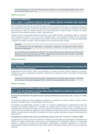 89
(Lei Complementar nº 123, de 14 de dezembro de 2006, art. 14; e Resolução CGSN nº 94, de 29
de novembro de 2011, art. 131)
Retorno ao sumário
BENEFÍCIOS INDIRETOS
170 — Qual é o tratamento tributário dos benefícios indiretos concedidos pela empresa a
administradores, diretores, gerentes e assessores?
São computados, para fins de apuração do imposto sobre a renda na fonte, todos os pagamentos efetuados
em caráter de remuneração, inclusive as despesas de representação e os benefícios e vantagens concedidos
pela empresa a título de salários indiretos, tais como despesas de supermercado e cartões de crédito,
pagamento de anuidades escolares, clubes, associações etc.
Integram ainda a remuneração desses beneficiários, como salário indireto, as despesas pagas ou incorridas
com o aluguel de imóveis e com os veículos utilizados para o seu transporte, quando de uso particular,
computando-se, também, a manutenção, conservação, consumo de combustíveis, encargos de depreciação
e respectiva correção monetária, valor do aluguel ou do arrendamento dos veículos.
Atenção:
Se o beneficiário não for identificado, a tributação é definitiva e à alíquota de 35% sobre o
rendimento reajustado.
(Lei nº 8.981, de 20 de janeiro de 1995, art. 61; Lei nº 8.383, de 30 de dezembro de 1991, art.74;
Decreto nº 3.000, de 26 de março de 1999 – Regulamento do Imposto sobre a Renda – RIR/1999,
art. 622; Parecer Normativo Cosit nº 11, de 1992)
Retorno ao sumário
HORAS EXTRAS
171 — Qual é o tratamento a ser dado às parcelas relativas a horas extras pagas em virtude de acordo
coletivo mediado por sindicato?
Pagamentos de horas extras, mesmo que realizados em virtude de acordo coletivo mediado por sindicato,
configuram-se como rendimentos do trabalho, sujeitando-se à retenção na fonte e tributação na Declaração
de Ajuste Anual.
(Decreto nº 3.000, de 26 de março de 1999 – Regulamento do Imposto sobre a Renda – RIR/1999,
art. 43, inciso I; Instrução Normativa RFB nº 1.500, de 29 de outubro de 2014, art. 29)
Retorno ao sumário
BENEFÍCIOS DA PREVIDÊNCIA COMPLEMENTAR
172 — Como são tributados os valores pagos pelas entidades de previdência complementar aos
participantes de planos de benefícios?
No caso de contribuintes não optantes pelo regime de tributação de que trata o art. 1º da Lei nº 11.053,
de 2004:
Os benefícios pagos por essas entidades sujeitam-se à incidência do imposto sobre a renda na fonte,
aplicando a tabela mensal, e na Declaração de Ajuste Anual.
Os resgates de contribuições, parciais ou totais, em virtude de desligamento do participante do plano de
benefícios da entidade, sujeitam-se à incidência de imposto sobre a renda na fonte à alíquota de 15%,
calculado sobre os valores de resgate, no caso de planos de previdência, inclusive Fapi, e na Declaração de
Ajuste Anual, com exceção do resgate de recursos efetuado em plano estruturado na modalidade de benefício
definido, que permanece submetido à tributação com base na tabela progressiva mensal e na Declaração de
Ajuste Anual.
Na hipótese de optantes pelo regime de tributação de que trata o art. 1º da Lei nº 11.053, de 2004:
O pagamento de valores a título de benefício ou resgate de contribuições aos participantes ou assistidos por
planos de caráter previdenciário, estruturados nas modalidades de contribuição definida ou contribuição
variável e mantidos por entidade de previdência complementar, sociedade seguradora ou Fundo de
Aposentadoria Programada Individual (Fapi), estão sujeitos à tributação exclusiva na fonte, com as seguintes
alíquotas:
 