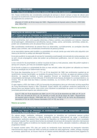92
SÍNDICO DE CONDOMÍNIO
176 — São tributáveis os rendimentos recebidos por síndico de condomínio?
Sim. Esses rendimentos são considerados prestação de serviços e devem compor a base de cálculo para
apuração do recolhimento mensal obrigatório (carnê-leão) e do ajuste anual, ainda que havidos como dispensa
do pagamento do condomínio.
(Decreto nº 3.000, de 26 de março de 1999 – Regulamento do Imposto sobre a Renda – RIR/1999,
arts. 106 a 112)
Retorno ao sumário
PRESTAÇÃO DE SERVIÇO DE TRANSPORTE
177 — Como devem ser tributados os rendimentos oriundos da prestação de serviços efetuados
com a utilização de veículos, inclusive transporte de passageiros e de cargas?
Esses rendimentos, bem como aqueles referentes a fretes e carretos, aos prestados com tratores, máquinas
de terraplenagem, colheitadeiras e semelhantes, barcos, chatas, carros, camionetas, caminhões, aviões etc.,
podem ser considerados como de pessoa física ou jurídica.
São considerados rendimentos de pessoa física se observadas, cumulativamente, as condições descritas
abaixo (caso contrário, são considerados rendimentos de pessoa jurídica):
a) se executados apenas pelo locatário ou proprietário do veículo (ainda que este tenha sido adquirido com
reserva de domínio ou esteja sob alienação fiduciária);
b) se para auxiliá-lo na execução do serviço for necessária a participação remunerada de outras pessoas, com
ou sem vínculo empregatício, estas não podem ser profissionais qualificados, mas sim meros auxiliares ou
ajudantes;
c) se o veículo for de propriedade ou estiver na posse de duas ou mais pessoas, estas não podem explorar o
serviço em conjunto, por meio de sociedade regular ou não;
d) se houver a posse ou a propriedade de dois ou mais veículos, estes não podem ser utilizados ao mesmo
tempo na prestação de um determinado serviço.
Por força das disposições da Lei nº 7.713, de 22 de dezembro de 1988, tais rendimentos sujeitam-se ao
recolhimento mensal (carnê-leão), se recebidos de pessoa física ou, na fonte, se pagos por pessoa jurídica,
devendo, na segunda hipótese, a fonte pagadora fornecer ao beneficiário documento autenticado
comprobatório da retenção na fonte efetuada. O rendimento bruto dessas atividades é o correspondente a, no
mínimo, 10% do valor total dos fretes e carretos recebidos, ou, no mínimo, 60% no caso de transporte de
passageiros.
O valor relativo a 90% dos fretes e 40% do transporte de passageiros deve ser informado na linha específica
da Ficha Rendimentos Isentos e Não Tributáveis. Esses valores não justificam acréscimo patrimonial, e a
pessoa física que desejar fazê-lo, deve incluir como tributável na declaração de ajuste e no recolhimento do
carnê-leão percentual superior aos referidos acima.
(Lei nº 7.290, de 19 de dezembro de 1984; Lei nº 7.713, de 22 de dezembro de 1988, art. 9º; Lei nº
12.794, de 2 de abril de 2013, art. 18; Decreto nº 3.000, de 26 de março de 1999 – Regulamento
do Imposto sobre a Renda – RIR/1999, arts. 47 e 146, § 1º; PMF nº 20, de 1979; Ato Declaratório
Normativo nº 35, de 1976; Parecer Normativo CST nº 122, de 1974)
Retorno ao sumário
TRANSPORTADOR AUTÔNOMO RESIDENTE NO PARAGUAI
178 — Como devem ser tributados os rendimentos percebidos por transportador autônomo
residente na Republica do Paraguai?
Os valores pagos, creditados, entregues, empregados ou remetidos por contratante pessoa jurídica
domiciliada no País, autorizada a operar transporte rodoviário internacional de carga, a beneficiário
transportador autônomo pessoa física residente na República do Paraguai, considerado como sociedade
unipessoal naquele País, quando decorrentes da prestação de serviços de transporte rodoviário internacional
de carga, estão sujeitos à incidência do imposto sobre a renda na fonte, calculado mediante a utilização da
progressiva mensal.
O imposto incidirá sobre 10% (dez por cento) do rendimento bruto decorrente do transporte rodoviário
internacional de carga e deve ser retido na fonte por ocasião de cada pagamento, crédito, entrega, emprego
ou remessa, aplicando-se, se houver mais de um desses eventos efetuados pela mesma fonte pagadora no
 