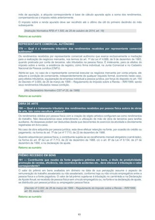 93
mês de apuração, a alíquota correspondente à base de cálculo apurada após a soma dos rendimentos,
compensando-se o imposto retido anteriormente.
O imposto sobre a renda apurado deve ser recolhido até o último dia útil do primeiro decêndio do mês
subsequente.
(Instrução Normativa RFB nº 1.500, de 29 de outubro de 2014, art. 18)
Retorno ao sumário
REPRESENTANTE COMERCIAL AUTÔNOMO
179 — Qual é o tratamento tributário dos rendimentos recebidos por representante comercial
autônomo?
Os rendimentos recebidos por representante comercial autônomo que exerce exclusivamente a mediação
para a realização de negócios mercantis, nos termos do art. 1º da Lei nº 4.886, de 9 de dezembro de 1965,
quando praticada por conta de terceiros, são tributados na pessoa física. É irrelevante, para os efeitos do
imposto sobre a renda, a existência de registro, como firma individual, na Junta Comercial e no Cadastro
Nacional da Pessoa Jurídica (CNPJ).
Alerte-se que, no caso de o representante comercial executar os negócios mercantis por conta própria, ele
adquire a condição de comerciante, independentemente de qualquer requisito formal, ocorrendo neste caso,
para efeitos tributários, equiparação da empresa individual a pessoa jurídica, por força do disposto no art. 150
do Decreto nº 3.000, de 26 de março de 1999 – Regulamento do Imposto sobre a Renda – RIR/1999, sendo
seus rendimentos tributados nessa condição.
(Ato Declaratório Normativo CST nº 25, de 1989)
Retorno ao sumário
OBRA DE ARTE
180 — Qual é o tratamento tributário dos rendimentos recebidos por pessoa física autora de obras
de arte, tais como escultura, pintura?
Os rendimentos obtidos por pessoa física com a criação de objeto artístico configuram-se como rendimentos
do trabalho. Não descaracteriza esse entendimento a utilização de mão de obra de terceiros para tarefas
auxiliares. As despesas podem ser deduzidas desde que decorrentes do exercício da atividade e devidamente
registradas em livro-caixa.
No caso de obra adquirida por pessoa jurídica, esta deve efetuar retenção na fonte, por ocasião do crédito ou
pagamento, na forma do art. 7º da Lei nº 7.713, de 22 de dezembro de 1988.
Quando adquirida por pessoa física, o contribuinte sujeita-se ao recolhimento mensal obrigatório (carnê-leão),
na forma do art. 8º da Lei nº 7.713, de 22 de dezembro de 1988, c/c o art. 6º da Lei nº 8.134, de 27 de
dezembro de 1990, e na declaração de ajuste.
Retorno ao sumário
PRÊMIO RECEBIDO EM BENS
181 — Contribuinte que recebe da fonte pagadora prêmios em bens, a título de produtividade,
promoção de vendas, eficiência, não ocorrência de acidentes etc., deve oferecer à tributação o valor
correspondente?
O valor do prêmio em bens avaliados em dinheiro na data de sua percepção assume o aspecto de
remuneração do trabalho assalariado ou não assalariado, conforme haja ou não vínculo empregatício entre a
pessoa física e a fonte pagadora. O valor de tal prêmio sujeita-se à tributação no carnê-leão e na Declaração
de Ajuste Anual, se recebido de pessoa física sem vínculo empregatício ou, na fonte e na declaração de ajuste,
se distribuído por pessoa jurídica ou empregador pessoa física.
(Decreto nº 3.000, de 26 de março de 1999 – Regulamento do Imposto sobre a Renda – RIR/1999,
art. 55, inciso IV)
Retorno ao sumário
 
