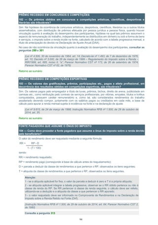 94
PRÊMIO RECEBIDO EM CONCURSOS E COMPETIÇÕES
182 — Os prêmios obtidos em concursos e competições artísticas, científicas, desportivas e
literárias são tributáveis?
Sim. Na hipótese da ocorrência de concursos artísticos, desportivos, científicos, literários ou a outros títulos
assemelhados, com distribuição de prêmios efetuada por pessoa jurídica a pessoa física, quando houver
vinculação quanto à avaliação do desempenho dos participantes, hipótese na qual tais prêmios assumem o
aspecto de remuneração do trabalho, independentemente se distribuídos em dinheiro ou sob a forma de bens
e serviços, o imposto sobre a renda incide na fonte, calculado de acordo com a tabela progressiva mensal, a
título de antecipação do devido na Declaração de Ajuste Anual (DAA).
No caso de não ocorrência da vinculação quanto à avaliação do desempenho dos participantes, consultar as
perguntas 299 e 301
(Lei nº 4.506, 30 de novembro de 1964, art. 14; Decreto-lei nº 1.493, de 7 de dezembro de 1976,
art. 10; Decreto nº 3.000, de 26 de março de 1999 – Regulamento do Imposto sobre a Renda –
RIR/1999, art. 685, inciso II, “a”; Parecer Normativo CST nº 173, de 26 de setembro de 1974;
Parecer Normativo CST nº 62, de 1976)
Retorno ao sumário
PRÊMIO RECEBIDO EM COMPETIÇÕES ESPORTIVAS
183 — Os valores das gratificações, prêmios, participações etc., pagos a atleta profissional, em
decorrência dos resultados obtidos em competições esportivas, são tributáveis?
Sim. Os valores pagos pelo empregador a título de luvas, prêmios, bichos, direito de arena, publicidade em
camisas etc., como retribuição pelo contrato de serviços profissionais, por vitórias, empates, títulos e troféus
conquistados, possuem caráter remuneratório e, como tal, são considerados rendimentos do trabalho
assalariado devendo compor, juntamente com os salários pagos ou creditados em cada mês, a base de
cálculo para apurar a renda mensal sujeita à incidência na fonte e na declaração de ajuste.
(Lei nº 9.615, de 24 de março de 1998; Instrução Normativa RFB nº 1.500, de 29 de outubro de
2014, art. 3º)
Retorno ao sumário
FONTE PAGADORA QUE ASSUME O ÔNUS DO IMPOSTO
184 — Como deve proceder a fonte pagadora que assume o ônus do imposto sobre a renda devido
pelo beneficiário?
O valor do rendimento deve ser reajustado mediante a seguinte fórmula:
RR = RP - D
1 - (T / 100)
sendo:
RR = rendimento reajustado;
RP = rendimento pago (corresponde à base de cálculo antes do reajustamento);
D = parcela a deduzir da classe de rendimentos a que pertence o RP, observados os itens seguintes;
T = alíquota da classe de rendimentos a que pertence o RP, observados os itens seguintes.
Atenção:
1 - se a alíquota aplicável for fixa, o valor da parcela a deduzir é zero e T é a própria alíquota;
2 - se alíquota aplicável integrar a tabela progressiva, observar se o RR obtido pertence ou não à
classe de renda do RP. Se RR pertencer à classe de renda seguinte, o cálculo deve ser refeito,
utilizando-se a dedução e a alíquota da classe a que pertencer o RR apurado;
3 - o valor reajustado deve ser informado no Comprovante de Rendimentos e na Declaração de
Imposto sobre a Renda Retido na Fonte (Dirf).
(Instrução Normativa RFB nº 1.500, de 29 de outubro de 2014, art. 64; Parecer Normativo CST 2,
de 1980)
Consulte a pergunta 313
 