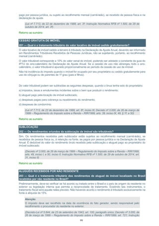 99
pago por pessoa jurídica, ou sujeito ao recolhimento mensal (carnê-leão), se recebido de pessoa física e na
declaração de ajuste.
(Lei nº 7.713, de 22 de dezembro de 1988, art. 3º; Instrução Normativa RFB nº 1.500, de 29 de
outubro de 2014, art. 3º)
Retorno ao sumário
CESSÃO GRATUITA DE IMÓVEL
201 — Qual é o tratamento tributário do valor locativo de imóvel cedido gratuitamente?
O valor locativo de imóvel cedido a terceiro é tributado na Declaração de Ajuste Anual, devendo ser informado
em Rendimentos Tributáveis Recebidos de Pessoas Jurídicas, não se sujeitando, portanto, ao recolhimento
mensal (carnê-leão).
O valor tributável corresponde a 10% do valor venal do imóvel, podendo ser adotado o constante da guia do
IPTU do ano-calendário da Declaração de Ajuste Anual. Se a cessão de uso não abrangeu todo o ano-
calendário, o valor tributável é apurado proporcionalmente ao período de cessão de uso de imóvel.
Não há incidência do imposto quando o imóvel for ocupado por seu proprietário ou cedido gratuitamente para
uso do cônjuge ou de parentes de 1º grau (pais e filhos).
Do valor tributável podem ser subtraídas as seguintes despesas, quando o ônus tenha sido do proprietário:
a) impostos, taxas e emolumentos incidentes sobre o bem que produzir o rendimento;
b) aluguel pago pela locação de imóvel sublocado;
c) despesas pagas para cobrança ou recebimento do rendimento;
d) despesas de condomínio.
(Lei nº 7.713, de 22 de dezembro de 1988, art. 6º, inciso III; Decreto nº 3.000, de 26 de março de
1999 – Regulamento do Imposto sobre a Renda – RIR/1999, arts. 39, inciso IX, 49, § 1º, e 50)
Retorno ao sumário
SUBLOCAÇÃO
202 — Os rendimentos oriundos da sublocação de imóvel são tributáveis?
Sim. Os rendimentos recebidos pelo sublocador estão sujeitos ao recolhimento mensal (carnê-leão), se
recebidos de pessoa física ou, à retenção na fonte, se pagos por pessoa jurídica e na Declaração de Ajuste
Anual. É dedutível do valor do rendimento bruto recebido pela sublocação o aluguel pago ao proprietário do
imóvel sublocado.
(Decreto nº 3.000, de 26 de março de 1999 – Regulamento do Imposto sobre a Renda – RIR/1999,
arts. 49, inciso I, e 50, inciso II; Instrução Normativa RFB nº 1.500, de 29 de outubro de 2014, art.
31, inciso II)
Retorno ao sumário
ALUGUÉIS RECEBIDOS POR NÃO RESIDENTE
203 — Qual é o tratamento tributário dos rendimentos de aluguel de imóvel localizado no Brasil
recebidos por não residente no Brasil?
Preliminarmente, deve-se verificar se há acordo ou tratado entre o Brasil e o país de origem do residente no
exterior ou legislação interna que permita a reciprocidade de tratamento. Existindo tais instrumentos, o
tratamento fiscal será aquele neles previsto. Não havendo acordo o rendimento é tributado exclusivamente na
fonte à alíquota de 15%.
Atenção:
O imposto deve ser recolhido na data da ocorrência do fato gerador, sendo responsável pelo
recolhimento o procurador do residente no exterior.
(Decreto-Lei nº 5.844, de 23 de setembro de 1943, art. 100, parágrafo único; Decreto nº 3.000, de
26 de março de 1999 – Regulamento do Imposto sobre a Renda – RIR/1999, art. 721; Instrução
 