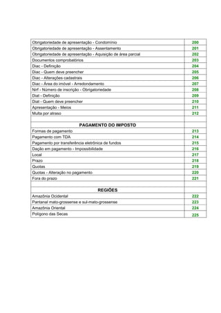 Obrigatoriedade de apresentação - Condomínio 200
Obrigatoriedade de apresentação - Assentamento 201
Obrigatoriedade de apresentação - Aquisição de área parcial 202
Documentos comprobatórios 203
Diac - Definição 204
Diac - Quem deve preencher 205
Diac - Alterações cadastrais 206
Diac - Área do imóvel - Arredondamento 207
Nirf - Número de inscrição - Obrigatoriedade 208
Diat - Definição 209
Diat - Quem deve preencher 210
Apresentação - Meios 211
Multa por atraso 212
PAGAMENTO DO IMPOSTO
Formas de pagamento 213
Pagamento com TDA 214
Pagamento por transferência eletrônica de fundos 215
Dação em pagamento - Impossibilidade 216
Local 217
Prazo 218
Quotas 219
Quotas - Alteração no pagamento 220
Fora do prazo 221
REGIÕES
Amazônia Ocidental 222
Pantanal mato-grossense e sul-mato-grossense 223
Amazônia Oriental 224
Polígono das Secas 225
 