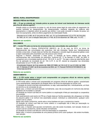 IMÓVEL RURAL DESAPROPRIADO
IMISSÃO PRÉVIA NA POSSE
006 — O que se entende por imissão prévia na posse de imóvel rural declarado de interesse social,
para fins de reforma agrária?
Imissão prévia ou provisória na posse é o ato de tomar posse legal da coisa antes do pagamento da
quantia arbitrada ao desapropriado. Na desapropriação, mediante alegação de urgência pelo
expropriante e o depósito prévio da quantia que arbitrar, o juiz pode conceder a imissão na posse, em
favor do expropriante, antes do efetivo pagamento da indenização fIxada.
(Decreto-Lei nº 3.365, de 21 de junho de 1941, art. 15; Lei Complementar (LC) nº 76, de 6 de julho
de 1993, art. 6º, com a redação dada pela LC nº 88, de 23 de dezembro de 1996, arts. 1º e 3º)
Retorno ao sumário
QUILOMBOS
007 — Incide ITR sobre as terras de remanescentes das comunidades dos quilombos?
Segundo dispõe o Parecer PGFN/CAT/Nº 896/2013, de 15 de maio de 2013, as terras de
remanescentes das comunidades dos quilombos, não são tributadas “desde que, hipoteticamente
dividida a área total, a fração ideal por família não ultrapasse o conceito legal de pequenas glebas rurais
e sejam exploradas pelo proprietário que não possua outro imóvel.”
Segundo o Parecer, observado o texto acima, “a titulação de forma coletiva das terras de
remanescentes das comunidades de quilombos, conforme art. 17 do Decreto nº 4.887, de 2003, é
compatível com a imunidade explícita do art. 153, § 4º, II, da CF”. “Ou seja, a área de cada família, para
fins de aplicação da imunidade do art. 153, § 4º, II, da CF, deverá se enquadrar nas dimensões
disciplinadas na Lei nº 9.393, de 1996.”
(Constituição Federal, de 5 de outubro de 1988 (CF/1988), art 153, § 4º, II; Lei nº 9.393, de 1996,
art. 1º; Decreto nº 4.887, de 20 de novembro de 2003, art. 17; Parecer PGFN/CAT/Nº 896/2013, de
15 de maio de 2013)
Retorno ao sumário
ASSENTAMENTO
008 — O ITR incide sobre o imóvel rural compreendido em programa oficial de reforma agrária,
caracterizado como assentamento?
O ITR incide sobre o imóvel rural compreendido em programa oficial de reforma agrária, caracterizado
como assentamento, dependendo da titulação feita e da forma de exploração do imóvel rural:
1º) titulação do imóvel rural feita individualmente, ou seja, cada assentado tem, individualmente, um título
de domínio ou de concessão de uso.
Neste caso, o imóvel rural será tributado normalmente, caso não se enquadre em nenhuma das demais
hipóteses de imunidade ou isenção.
2º) titulação do imóvel rural feita em nome coletivo e a exploração é feita por associação ou cooperativa
de produção.
Este assentamento será isento do ITR se a fração ideal por família assentada não ultrapassar os limites
da pequena gleba e se nenhum dos assentados possuir, individual ou coletivamente, qualquer outro
imóvel rural ou urbano.
Neste caso existe condomínio, sendo esta a única hipótese em que o condomínio é isento.
3º) titulação do imóvel rural feita em nome coletivo e a exploração não é feita por associação ou
cooperativa de produção.
Neste caso, o imposto será apurado normalmente, pois não existe imunidade, nem isenção. Existe um
imóvel rural em condomínio, sendo tributado normalmente.
4º) titulação do imóvel rural feita em nome da associação ou cooperativa.
Neste caso, o imóvel é propriedade de uma pessoa jurídica como outra qualquer; não existe imunidade,
nem isenção.
Retorno ao sumário
 