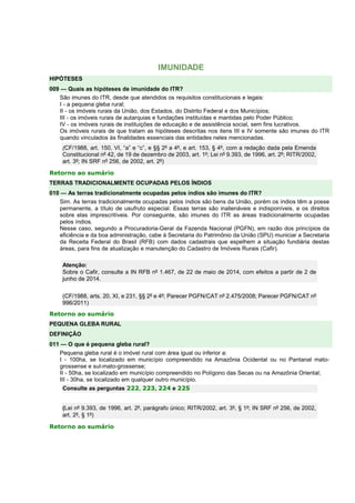 IMUNIDADE
HIPÓTESES
009 — Quais as hipóteses de imunidade do ITR?
São imunes do ITR, desde que atendidos os requisitos constitucionais e legais:
I - a pequena gleba rural;
II - os imóveis rurais da União, dos Estados, do Distrito Federal e dos Municípios;
III - os imóveis rurais de autarquias e fundações instituídas e mantidas pelo Poder Público;
IV - os imóveis rurais de instituições de educação e de assistência social, sem fins lucrativos.
Os imóveis rurais de que tratam as hipóteses descritas nos itens III e IV somente são imunes do ITR
quando vinculados às finalidades essenciais das entidades neles mencionadas.
(CF/1988, art. 150, VI, “a” e “c”, e §§ 2º a 4º, e art. 153, § 4º, com a redação dada pela Emenda
Constitucional nº 42, de 19 de dezembro de 2003, art. 1º; Lei nº 9.393, de 1996, art. 2º; RITR/2002,
art. 3º; IN SRF nº 256, de 2002, art. 2º)
Retorno ao sumário
TERRAS TRADICIONALMENTE OCUPADAS PELOS ÍNDIOS
010 — As terras tradicionalmente ocupadas pelos índios são imunes do ITR?
Sim. As terras tradicionalmente ocupadas pelos índios são bens da União, porém os índios têm a posse
permanente, a título de usufruto especial. Essas terras são inalienáveis e indisponíveis, e os direitos
sobre elas imprescritíveis. Por conseguinte, são imunes do ITR as áreas tradicionalmente ocupadas
pelos índios.
Nesse caso, segundo a Procuradoria-Geral da Fazenda Nacional (PGFN), em razão dos princípios da
eficiência e da boa administração, cabe à Secretaria do Patrimônio da União (SPU) municiar a Secretaria
da Receita Federal do Brasil (RFB) com dados cadastrais que espelhem a situação fundiária destas
áreas, para fins de atualização e manutenção do Cadastro de Imóveis Rurais (Cafir).
Atenção:
Sobre o Cafir, consulte a IN RFB nº 1.467, de 22 de maio de 2014, com efeitos a partir de 2 de
junho de 2014.
(CF/1988, arts. 20, XI, e 231, §§ 2º e 4º; Parecer PGFN/CAT nº 2.475/2008; Parecer PGFN/CAT nº
996/2011)
Retorno ao sumário
PEQUENA GLEBA RURAL
DEFINIÇÃO
011 — O que é pequena gleba rural?
Pequena gleba rural é o imóvel rural com área igual ou inferior a:
I - 100ha, se localizado em município compreendido na Amazônia Ocidental ou no Pantanal mato-
grossense e sul-mato-grossense;
II - 50ha, se localizado em município compreendido no Polígono das Secas ou na Amazônia Oriental;
III - 30ha, se localizado em qualquer outro município.
Consulte as perguntas 222, 223, 224 e 225
(Lei nº 9.393, de 1996, art. 2º, parágrafo único; RITR/2002, art. 3º, § 1º; IN SRF nº 256, de 2002,
art. 2º, § 1º)
Retorno ao sumário
 