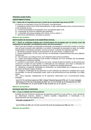 PEQUENA GLEBA RURAL
ASSENTAMENTO RURAL
016 — Quais são os requisitos para que o imóvel de um assentado seja imune do ITR?
O imóvel de um assentado é imune do ITR quando, cumulativamente:
I - a titulação do imóvel rural for feita individualmente, ou seja, cada assentado tenha um título de domínio
ou de concessão de uso;
II - o imóvel do assentado for enquadrado como uma pequena gleba rural;
III - a exploração do imóvel for realizada pelo assentado;
IV - o assentado não possua qualquer outro imóvel, rural ou urbano; e
V - não houver arrendamento, comodato ou parceria.
Retorno ao sumário
INSTITUIÇÕES DE EDUCAÇÃO E DE ASSISTÊNCIA SOCIAL
017 — Quais as condições exigidas para reconhecimento de imunidade para os imóveis rurais das
instituições de educação e de assistência social, sem fins lucrativos?
Para o gozo da imunidade, as instituições de educação e de assistência social devem prestar os serviços
para os quais houverem sido instituídas e os colocar à disposição da população em geral, em caráter
complementar às atividades do Estado, sem fins lucrativos, e atender aos seguintes requisitos:
I - não distribuir qualquer parcela de seu patrimônio ou de suas rendas, a qualquer título;
II - aplicar integralmente, no País, seus recursos na manutenção e desenvolvimento dos seus objetivos
institucionais;
III - não remunerar, por qualquer forma, seus dirigentes pelos serviços prestados;
IV - manter escrituração completa de suas receitas e despesas em livros revestidos das formalidades
que assegurem a respectiva exatidão;
V - conservar em boa ordem, pelo prazo de cinco anos, contado da data da emissão, os documentos que
comprovem a origem de suas receitas e a efetivação de suas despesas, bem assim a realização de
quaisquer outros atos ou operações que venham a modificar sua situação patrimonial;
VI - apresentar, anualmente, declaração de rendimentos, em conformidade com o disposto em ato da
Secretaria da Receita Federal do Brasil;
VII - assegurar a destinação de seu patrimônio a outra instituição que atenda às condições para o gozo
da imunidade, no caso de incorporação, fusão, cisão ou de encerramento de suas atividades, ou a órgão
público;
VIII - outros requisitos, estabelecidos em lei específica, relacionados com o funcionamento destas
entidades.
(Lei nº 5.172, de 25 de outubro de 1966 - Código Tributário Nacional (CTN), art. 14, com a redação
dada pela LC nº 104, de 10 de janeiro de 2001, art. 1º; Lei nº 9.532, de 10 de dezembro de 1997,
art. 12; RITR/2002, art. 3º, § 2º; IN SRF nº 256, de 2002, art. 2º, IV, e § 4º)
Retorno ao sumário
ENTIDADE SEM FINS LUCRATIVOS
018 — O que é entidade sem fins lucrativos?
Entidade sem fins lucrativos é aquela que não apresenta superávit em suas contas ou, caso o apresente
em determinado exercício, destine o referido resultado, integralmente, à manutenção e ao
desenvolvimento dos seus objetivos sociais.
Consulte a pergunta 017
(Lei nº 9.532, de 1997, art. 12, § 3º; Lei nº 9.718, de 27 de novembro de 1998, art. 10)
Retorno ao sumário
 