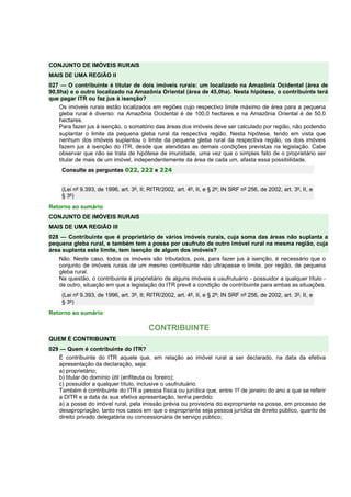 CONJUNTO DE IMÓVEIS RURAIS
MAIS DE UMA REGIÃO II
027 — O contribuinte é titular de dois imóveis rurais: um localizado na Amazônia Ocidental (área de
90,0ha) e o outro localizado na Amazônia Oriental (área de 45,0ha). Nesta hipótese, o contribuinte terá
que pagar ITR ou faz jus à isenção?
Os imóveis rurais estão localizados em regiões cujo respectivo limite máximo de área para a pequena
gleba rural é diverso: na Amazônia Ocidental é de 100,0 hectares e na Amazônia Oriental é de 50,0
hectares.
Para fazer jus à isenção, o somatório das áreas dos imóveis deve ser calculado por região, não podendo
suplantar o limite da pequena gleba rural da respectiva região. Nesta hipótese, tendo em vista que
nenhum dos imóveis suplantou o limite da pequena gleba rural da respectiva região, os dois imóveis
fazem jus à isenção do ITR, desde que atendidas as demais condições previstas na legislação. Cabe
observar que não se trata de hipótese de imunidade, uma vez que o simples fato de o proprietário ser
titular de mais de um imóvel, independentemente da área de cada um, afasta essa possibilidade.
Consulte as perguntas 022, 222 e 224
(Lei nº 9.393, de 1996, art. 3º, II; RITR/2002, art. 4º, II, e § 2º; IN SRF nº 256, de 2002, art. 3º, II, e
§ 3º)
Retorno ao sumário
CONJUNTO DE IMÓVEIS RURAIS
MAIS DE UMA REGIÃO III
028 — Contribuinte que é proprietário de vários imóveis rurais, cuja soma das áreas não suplanta a
pequena gleba rural, e também tem a posse por usufruto de outro imóvel rural na mesma região, cuja
área suplanta este limite, tem isenção de algum dos imóveis?
Não. Neste caso, todos os imóveis são tributados, pois, para fazer jus à isenção, é necessário que o
conjunto de imóveis rurais de um mesmo contribuinte não ultrapasse o limite, por região, de pequena
gleba rural.
Na questão, o contribuinte é proprietário de alguns imóveis e usufrutuário - possuidor a qualquer título -
de outro, situação em que a legislação do ITR prevê a condição de contribuinte para ambas as situações.
(Lei nº 9.393, de 1996, art. 3º, II; RITR/2002, art. 4º, II, e § 2º; IN SRF nº 256, de 2002, art. 3º, II, e
§ 3º)
Retorno ao sumário
CONTRIBUINTE
QUEM É CONTRIBUINTE
029 — Quem é contribuinte do ITR?
É contribuinte do ITR aquele que, em relação ao imóvel rural a ser declarado, na data da efetiva
apresentação da declaração, seja:
a) proprietário;
b) titular do domínio útil (enfiteuta ou foreiro);
c) possuidor a qualquer título, inclusive o usufrutuário.
Também é contribuinte do ITR a pessoa física ou jurídica que, entre 1º de janeiro do ano a que se referir
a DITR e a data da sua efetiva apresentação, tenha perdido:
a) a posse do imóvel rural, pela imissão prévia ou provisória do expropriante na posse, em processo de
desapropriação, tanto nos casos em que o expropriante seja pessoa jurídica de direito público, quanto de
direito privado delegatária ou concessionária de serviço público;
 