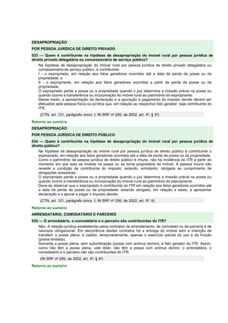 DESAPROPRIAÇÃO
POR PESSOA JURÍDICA DE DIREITO PRIVADO
033 — Quem é contribuinte na hipótese de desapropriação do imóvel rural por pessoa jurídica de
direito privado delegatária ou concessionária de serviço público?
Na hipótese de desapropriação do imóvel rural por pessoa jurídica de direito privado delegatária ou
concessionária de serviço público, é contribuinte:
I - o expropriado, em relação aos fatos geradores ocorridos até a data da perda da posse ou da
propriedade; e
II - o expropriante, em relação aos fatos geradores ocorridos a partir da perda da posse ou da
propriedade.
O expropriado perde a posse ou a propriedade quando o juiz determina a imissão prévia na posse ou
quando ocorre a transferência ou incorporação do imóvel rural ao patrimônio do expropriante.
Desse modo, a apresentação da declaração e a apuração e pagamento do imposto devido devem ser
efetuados pela pessoa física ou jurídica que, em relação ao respectivo fato gerador, seja contribuinte do
ITR.
(CTN, art. 121, parágrafo único, I; IN SRF nº 256, de 2002, art. 4º, § 3º)
Retorno ao sumário
DESAPROPRIAÇÃO
POR PESSOA JURÍDICA DE DIREITO PÚBLICO
034 — Quem é contribuinte na hipótese de desapropriação do imóvel rural por pessoa jurídica de
direito público?
Na hipótese de desapropriação do imóvel rural por pessoa jurídica de direito público é contribuinte o
expropriado, em relação aos fatos geradores ocorridos até a data da perda da posse ou da propriedade.
Como o patrimônio da pessoa jurídica de direito público é imune, não há incidência do ITR a partir do
momento em que esta se investe na posse ou se torna proprietária do imóvel. A pessoa imune não
reveste a condição de contribuinte do imposto, estando, entretanto, obrigada ao cumprimento de
obrigações acessórias.
O expropriado perde a posse ou a propriedade quando o juiz determina a imissão prévia na posse ou
quando ocorre a transferência ou incorporação do imóvel rural ao patrimônio do expropriante.
Deve-se observar que o expropriado é contribuinte do ITR em relação aos fatos geradores ocorridos até
a data da perda da posse ou da propriedade, estando obrigado, em relação a estes, a apresentar
declaração e a apurar e pagar o imposto devido.
(CTN, art. 121, parágrafo único, I; IN SRF nº 256, de 2002, art. 5º, II)
Retorno ao sumário
ARRENDATÁRIO, COMODATÁRIO E PARCEIRO
035 — O arrendatário, o comodatário e o parceiro são contribuintes do ITR?
Não. A relação jurídica estabelecida pelos contratos de arrendamento, de comodato ou de parceria é de
natureza obrigacional. Em decorrência destes contratos há a entrega do imóvel sem a intenção de
transferir a posse plena; é cedido, temporariamente, apenas o exercício parcial do uso e da fruição
(posse limitada).
Somente a posse plena, sem subordinação (posse com animus domini), é fato gerador do ITR. Assim,
como não têm a posse plena, vale dizer, não têm a posse com animus domini, o arrendatário, o
comodatário e o parceiro não são contribuintes do ITR.
(IN SRF nº 256, de 2002, art. 4º, § 4º)
Retorno ao sumário
 