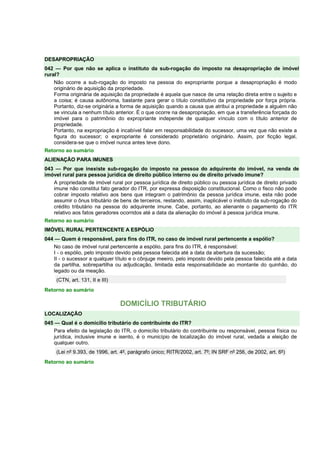 DESAPROPRIAÇÃO
042 — Por que não se aplica o instituto da sub-rogação do imposto na desapropriação de imóvel
rural?
Não ocorre a sub-rogação do imposto na pessoa do expropriante porque a desapropriação é modo
originário de aquisição da propriedade.
Forma originária de aquisição da propriedade é aquela que nasce de uma relação direta entre o sujeito e
a coisa; é causa autônoma, bastante para gerar o título constitutivo da propriedade por força própria.
Portanto, diz-se originária a forma de aquisição quando a causa que atribui a propriedade a alguém não
se vincula a nenhum título anterior. É o que ocorre na desapropriação, em que a transferência forçada do
imóvel para o patrimônio do expropriante independe de qualquer vínculo com o título anterior de
propriedade.
Portanto, na expropriação é incabível falar em responsabilidade do sucessor, uma vez que não existe a
figura do sucessor; o expropriante é considerado proprietário originário. Assim, por ficção legal,
considera-se que o imóvel nunca antes teve dono.
Retorno ao sumário
ALIENAÇÃO PARA IMUNES
043 — Por que inexiste sub-rogação do imposto na pessoa do adquirente do imóvel, na venda de
imóvel rural para pessoa jurídica de direito público interno ou de direito privado imune?
A propriedade de imóvel rural por pessoa jurídica de direito público ou pessoa jurídica de direito privado
imune não constitui fato gerador do ITR, por expressa disposição constitucional. Como o fisco não pode
cobrar imposto relativo aos bens que integram o patrimônio da pessoa jurídica imune, esta não pode
assumir o ônus tributário de bens de terceiros, restando, assim, inaplicável o instituto da sub-rogação do
crédito tributário na pessoa do adquirente imune. Cabe, portanto, ao alienante o pagamento do ITR
relativo aos fatos geradores ocorridos até a data da alienação do imóvel à pessoa jurídica imune.
Retorno ao sumário
IMÓVEL RURAL PERTENCENTE A ESPÓLIO
044 — Quem é responsável, para fins do ITR, no caso de imóvel rural pertencente a espólio?
No caso de imóvel rural pertencente a espólio, para fins do ITR, é responsável:
I - o espólio, pelo imposto devido pela pessoa falecida até a data da abertura da sucessão;
II - o sucessor a qualquer título e o cônjuge meeiro, pelo imposto devido pela pessoa falecida até a data
da partilha, sobrepartilha ou adjudicação, limitada esta responsabilidade ao montante do quinhão, do
legado ou da meação.
(CTN, art. 131, II e III)
Retorno ao sumário
DOMICÍLIO TRIBUTÁRIO
LOCALIZAÇÃO
045 — Qual é o domicílio tributário do contribuinte do ITR?
Para efeito da legislação do ITR, o domicílio tributário do contribuinte ou responsável, pessoa física ou
jurídica, inclusive imune e isento, é o município de localização do imóvel rural, vedada a eleição de
qualquer outro.
(Lei nº 9.393, de 1996, art. 4º, parágrafo único; RITR/2002, art. 7º; IN SRF nº 256, de 2002, art. 6º)
Retorno ao sumário
 