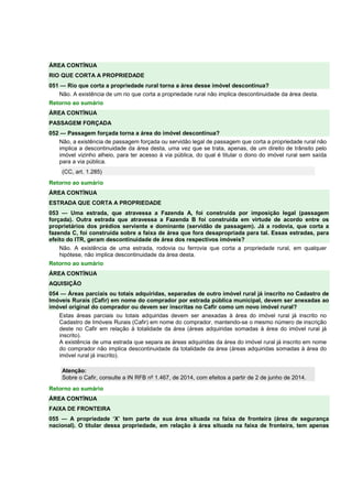 ÁREA CONTÍNUA
RIO QUE CORTA A PROPRIEDADE
051 — Rio que corta a propriedade rural torna a área desse imóvel descontínua?
Não. A existência de um rio que corta a propriedade rural não implica descontinuidade da área desta.
Retorno ao sumário
ÁREA CONTÍNUA
PASSAGEM FORÇADA
052 — Passagem forçada torna a área do imóvel descontínua?
Não, a existência de passagem forçada ou servidão legal de passagem que corta a propriedade rural não
implica a descontinuidade da área desta, uma vez que se trata, apenas, de um direito de trânsito pelo
imóvel vizinho alheio, para ter acesso à via pública, do qual é titular o dono do imóvel rural sem saída
para a via pública.
(CC, art. 1.285)
Retorno ao sumário
ÁREA CONTÍNUA
ESTRADA QUE CORTA A PROPRIEDADE
053 — Uma estrada, que atravessa a Fazenda A, foi construída por imposição legal (passagem
forçada). Outra estrada que atravessa a Fazenda B foi construída em virtude de acordo entre os
proprietários dos prédios serviente e dominante (servidão de passagem). Já a rodovia, que corta a
fazenda C, foi construída sobre a faixa de área que fora desapropriada para tal. Essas estradas, para
efeito do ITR, geram descontinuidade de área dos respectivos imóveis?
Não. A existência de uma estrada, rodovia ou ferrovia que corta a propriedade rural, em qualquer
hipótese, não implica descontinuidade da área desta.
Retorno ao sumário
ÁREA CONTÍNUA
AQUISIÇÃO
054 — Áreas parciais ou totais adquiridas, separadas de outro imóvel rural já inscrito no Cadastro de
Imóveis Rurais (Cafir) em nome do comprador por estrada pública municipal, devem ser anexadas ao
imóvel original do comprador ou devem ser inscritas no Cafir como um novo imóvel rural?
Estas áreas parciais ou totais adquiridas devem ser anexadas à área do imóvel rural já inscrito no
Cadastro de Imóveis Rurais (Cafir) em nome do comprador, mantendo-se o mesmo número de inscrição
deste no Cafir em relação à totalidade da área (áreas adquiridas somadas à área do imóvel rural já
inscrito).
A existência de uma estrada que separa as áreas adquiridas da área do imóvel rural já inscrito em nome
do comprador não implica descontinuidade da totalidade da área (áreas adquiridas somadas à área do
imóvel rural já inscrito).
Atenção:
Sobre o Cafir, consulte a IN RFB nº 1.467, de 2014, com efeitos a partir de 2 de junho de 2014.
Retorno ao sumário
ÁREA CONTÍNUA
FAIXA DE FRONTEIRA
055 — A propriedade ‘X’ tem parte de sua área situada na faixa de fronteira (área de segurança
nacional). O titular dessa propriedade, em relação à área situada na faixa de fronteira, tem apenas
 