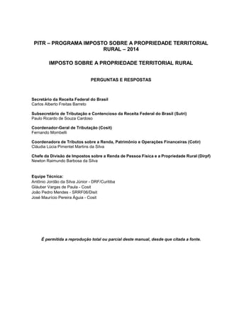 PITR – PROGRAMA IMPOSTO SOBRE A PROPRIEDADE TERRITORIAL
RURAL – 2014
IMPOSTO SOBRE A PROPRIEDADE TERRITORIAL RURAL
PERGUNTAS E RESPOSTAS
Secretário da Receita Federal do Brasil
Carlos Alberto Freitas Barreto
Subsecretário de Tributação e Contencioso da Receita Federal do Brasil (Sutri)
Paulo Ricardo de Souza Cardoso
Coordenador-Geral de Tributação (Cosit)
Fernando Mombelli
Coordenadora de Tributos sobre a Renda, Patrimônio e Operações Financeiras (Cotir)
Cláudia Lúcia Pimentel Martins da Silva
Chefe da Divisão de Impostos sobre a Renda de Pessoa Física e a Propriedade Rural (Dirpf)
Newton Raimundo Barbosa da Silva
Equipe Técnica:
Antônio Jordão da Silva Júnior - DRF/Curitiba
Gláuber Vargas de Paula - Cosit
João Pedro Mendes - SRRF06/Disit
José Maurício Pereira Águia - Cosit
É permitida a reprodução total ou parcial deste manual, desde que citada a fonte.
 
