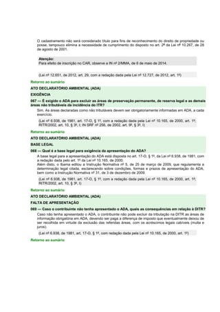O cadastramento não será considerado título para fins de reconhecimento do direito de propriedade ou
posse, tampouco elimina a necessidade de cumprimento do disposto no art. 2º da Lei nº 10.267, de 28
de agosto de 2001.
Atenção:
Para efeito de inscrição no CAR, observe a IN nº 2/MMA, de 6 de maio de 2014.
(Lei nº 12.651, de 2012, art. 29, com a redação dada pela Lei nº 12.727, de 2012, art. 1º)
Retorno ao sumário
ATO DECLARATÓRIO AMBIENTAL (ADA)
EXIGÊNCIA
067 — É exigido o ADA para excluir as áreas de preservação permanente, de reserva legal e as demais
áreas não tributáveis da incidência do ITR?
Sim. As áreas declaradas como não tributáveis devem ser obrigatoriamente informadas em ADA, a cada
exercício.
(Lei nº 6.938, de 1981, art. 17-O, § 1º, com a redação dada pela Lei nº 10.165, de 2000, art. 1º;
RITR/2002, art. 10, § 3º, I; IN SRF nº 256, de 2002, art. 9º, § 3º, I)
Retorno ao sumário
ATO DECLARATÓRIO AMBIENTAL (ADA)
BASE LEGAL
068 — Qual é a base legal para exigência da apresentação do ADA?
A base legal para a apresentação do ADA está disposta no art. 17-O, § 1º, da Lei nº 6.938, de 1981, com
a redação dada pelo art. 1º da Lei nº 10.165, de 2000.
Além disto, o Ibama editou a Instrução Normativa nº 5, de 25 de março de 2009, que regulamenta a
determinação legal citada, esclarecendo sobre condições, formas e prazos de apresentação do ADA,
bem como a Instrução Normativa nº 31, de 3 de dezembro de 2009.
(Lei nº 6.938, de 1981, art. 17-O, § 1º, com a redação dada pela Lei nº 10.165, de 2000, art. 1º;
RITR/2002, art. 10, § 3º, I)
Retorno ao sumário
ATO DECLARATÓRIO AMBIENTAL (ADA)
FALTA DE APRESENTAÇÃO
069 — Caso o contribuinte não tenha apresentado o ADA, quais as consequências em relação à DITR?
Caso não tenha apresentado o ADA, o contribuinte não pode excluir da tributação na DITR as áreas de
informação obrigatória em ADA, devendo ser paga a diferença de imposto que eventualmente deixou de
ser recolhida em virtude da exclusão das referidas áreas, com os acréscimos legais cabíveis (multa e
juros).
(Lei nº 6.938, de 1981, art. 17-O, § 1º, com redação dada pela Lei nº 10.165, de 2000, art. 1º)
Retorno ao sumário
 