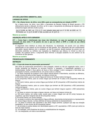 ATO DECLARATÓRIO AMBIENTAL (ADA)
LAVRADO DE OFÍCIO
070 — Se o Ibama lavrar, de ofício, novo ADA, quais as consequências em relação à DITR?
Se o Ibama lavrar, de ofício, novo ADA, a Secretaria da Receita Federal do Brasil apurará o ITR
efetivamente devido e efetuará, de ofício, se for o caso, o lançamento da diferença de imposto com os
acréscimos legais cabíveis (multa e juros).
(Lei nº 6.938, de 1981, art. 17-O, § 1º, com redação dada pela Lei nº 10.165, de 2000, art. 1º;
RITR/2002, art. 10, § 4º; IN SRF nº 256, de 2002, art. 9º, § 6º, II)
Retorno ao sumário
AQUISIÇÃO APÓS O FATO GERADOR
071 — Como fazer a distribuição das áreas não tributáveis, no caso de aquisição de imóvel ou
anexação de área entre 1º de janeiro do ano a que se referir a DITR e a data da sua efetiva
apresentação?
O adquirente deve distribuir as áreas não tributáveis, na declaração, de acordo com sua efetiva
classificação no ano anterior ao de ocorrência do fato gerador. Se o adquirente não tem conhecimento
dos dados, deverá obtê-los com o vendedor; se não for possível, deverá declarar de acordo com os
elementos auferidos ou colhidos nas inspeções ou diligências que efetuou no imóvel ou área em
questão. De qualquer forma, o adquirente deve informar a situação existente no ano anterior ao da
ocorrência do fato gerador.
Retorno ao sumário
PRESERVAÇÃO PERMANENTE
DEFINIÇÃO
072 — O que são áreas de preservação permanente?
São áreas de preservação permanente a área protegida, coberta ou não por vegetação nativa, com a
função ambiental de preservar os recursos hídricos, a paisagem, a estabilidade geológica e a
biodiversidade, facilitar o fluxo gênico de fauna e flora, proteger o solo e assegurar o bem-estar das
populações humanas, considerando-se, em zonas rurais ou urbanas:
I - as faixas marginais de qualquer curso d’água natural perene e intermitente, excluídos os efêmeros,
desde a borda da calha do leito regular, em largura mínima de:
a) 30 (trinta) metros, para os cursos d’água de menos de 10 (dez) metros de largura;
b) 50 (cinquenta) metros, para os cursos d’água que tenham de 10 (dez) a 50 (cinquenta) metros de
largura;
c) 100 (cem) metros, para os cursos d’água que tenham de 50 (cinquenta) a 200 (duzentos) metros de
largura;
d) 200 (duzentos) metros, para os cursos d’água que tenham de 200 (duzentos) a 600 (seiscentos)
metros de largura;
e) 500 (quinhentos) metros, para os cursos d’água que tenham largura superior a 600 (seiscentos)
metros;
II - as áreas no entorno dos lagos e lagoas naturais, em faixa com largura mínima de:
a) 100 (cem) metros, em zonas rurais, exceto para o corpo d’água com até 20 (vinte) hectares de
superfície, cuja faixa marginal será de 50 (cinquenta) metros;
b) 30 (trinta) metros, em zonas urbanas;
III - as áreas no entorno dos reservatórios d’água artificiais, decorrentes de barramento ou represamento
de cursos d’água naturais, na faixa definida na licença ambiental do empreendimento;
IV - as áreas no entorno das nascentes e dos olhos d’água perenes, qualquer que seja sua situação
topográfica, no raio mínimo de 50 (cinquenta) metros;
V - as encostas ou partes destas com declividade superior a 45°, equivalente a 100% (cem por cento) na
linha de maior declive;
VI - as restingas, como fixadoras de dunas ou estabilizadoras de mangues;
VII - os manguezais, em toda a sua extensão;
 
