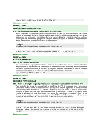(Lei nº 12.651, de 2012, arts. 3º, III, 12, 17, 20, 30 e 66)
Retorno ao sumário
RESERVA LEGAL
CADASTRO AMBIENTAL RURAL (CAR)
079 — Há necessidade de registrar no CAR a área de reserva legal?
Sim. É necessário que se registre a área de reserva legal no CAR, no âmbito do Sistema Nacional de
Informação sobre Meio Ambiente (Sinima), registro público eletrônico de âmbito nacional, obrigatório para
todos os imóveis rurais, com a identificação do imóvel por meio de planta e memorial descritivo, contendo
a indicação das coordenadas geográficas com pelo menos um ponto de amarração do perímetro do
imóvel, informando a localização das áreas de reserva legal.
Atenção:
Para efeito de inscrição no CAR, observe a IN nº 2/MMA, de 2014.
(Lei nº 12.651, de 2012, art. 29, com redação dada pela Lei nº 12.727, de 2012, art. 1º)
Retorno ao sumário
RESERVA LEGAL
MANEJO SUSTENTÁVEL
080 — O que é manejo sustentável?
É a administração da vegetação natural para a obtenção de benefícios econômicos, sociais e ambientais,
respeitando-se os mecanismos de sustentação do ecossistema objeto do manejo e considerando-se,
cumulativa ou alternativamente, a utilização de múltiplas espécies madeireiras ou não, de múltiplos
produtos e subprodutos da flora, bem como a utilização de outros bens e serviços;
(Lei nº 12.651, de 2012, art. 3º, inciso VII)
Retorno ao sumário
RESERVA LEGAL
CONDIÇÕES PARA EXCLUSÃO
081 — Quais as condições exigidas para excluir as áreas de reserva legal da incidência do ITR?
Para exclusão das áreas de reserva legal da incidência do ITR, é necessário que o contribuinte
apresente o ADA ao Ibama, a cada exercício, e que as áreas estejam registradas no órgão ambiental
competente por meio de inscrição no Cadastro Ambiental Rural (CAR) exceto as áreas já averbadas na
matrícula do imóvel e em que essa averbação identifique o perímetro e a localização da reserva, sendo
vedada a alteração de sua destinação, nos casos de transmissão, a qualquer título, ou de
desmembramento, com as exceções previstas na Lei nº 12.651, de 2012, na data de ocorrência do fato
gerador (1º de janeiro de 2014), e que atendam ao disposto na legislação pertinente.
Atenção:
Para efeito de inscrição no CAR, observe a IN nº 2/MMA, de 2014.
(Lei nº 12.651, de 2012, arts. 18, 29 e 30; Lei nº 6.938, de 1981, art. 17-O, § 1º, com a redação
dada pela Lei nº 10.165, de 2000, art. 1º; RITR/2002, arts. 10, § 3º; IN SRF nº 256, de 2002, arts.
9º, § 3º)
Retorno ao sumário
 
