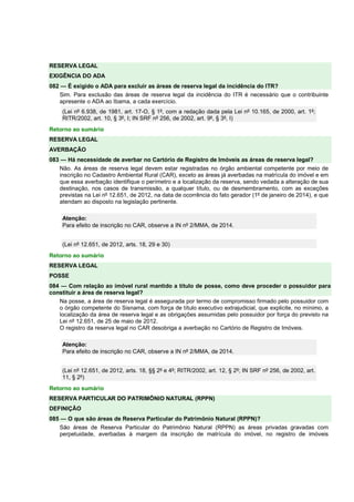 RESERVA LEGAL
EXIGÊNCIA DO ADA
082 — É exigido o ADA para excluir as áreas de reserva legal da incidência do ITR?
Sim. Para exclusão das áreas de reserva legal da incidência do ITR é necessário que o contribuinte
apresente o ADA ao Ibama, a cada exercício.
(Lei nº 6.938, de 1981, art. 17-O, § 1º, com a redação dada pela Lei nº 10.165, de 2000, art. 1º;
RITR/2002, art. 10, § 3º, I; IN SRF nº 256, de 2002, art. 9º, § 3º, I)
Retorno ao sumário
RESERVA LEGAL
AVERBAÇÃO
083 — Há necessidade de averbar no Cartório de Registro de Imóveis as áreas de reserva legal?
Não. As áreas de reserva legal devem estar registradas no órgão ambiental competente por meio de
inscrição no Cadastro Ambiental Rural (CAR), exceto as áreas já averbadas na matrícula do imóvel e em
que essa averbação identifique o perímetro e a localização da reserva, sendo vedada a alteração de sua
destinação, nos casos de transmissão, a qualquer título, ou de desmembramento, com as exceções
previstas na Lei nº 12.651, de 2012, na data de ocorrência do fato gerador (1º de janeiro de 2014), e que
atendam ao disposto na legislação pertinente.
Atenção:
Para efeito de inscrição no CAR, observe a IN nº 2/MMA, de 2014.
(Lei nº 12.651, de 2012, arts. 18, 29 e 30)
Retorno ao sumário
RESERVA LEGAL
POSSE
084 — Com relação ao imóvel rural mantido a título de posse, como deve proceder o possuidor para
constituir a área de reserva legal?
Na posse, a área de reserva legal é assegurada por termo de compromisso firmado pelo possuidor com
o órgão competente do Sisnama, com força de título executivo extrajudicial, que explicite, no mínimo, a
localização da área de reserva legal e as obrigações assumidas pelo possuidor por força do previsto na
Lei nº 12.651, de 25 de maio de 2012.
O registro da reserva legal no CAR desobriga a averbação no Cartório de Registro de Imóveis.
Atenção:
Para efeito de inscrição no CAR, observe a IN nº 2/MMA, de 2014.
(Lei nº 12.651, de 2012, arts. 18, §§ 2º e 4º; RITR/2002, art. 12, § 2º; IN SRF nº 256, de 2002, art.
11, § 2º)
Retorno ao sumário
RESERVA PARTICULAR DO PATRIMÔNIO NATURAL (RPPN)
DEFINIÇÃO
085 — O que são áreas de Reserva Particular do Patrimônio Natural (RPPN)?
São áreas de Reserva Particular do Patrimônio Natural (RPPN) as áreas privadas gravadas com
perpetuidade, averbadas à margem da inscrição de matrícula do imóvel, no registro de imóveis
 