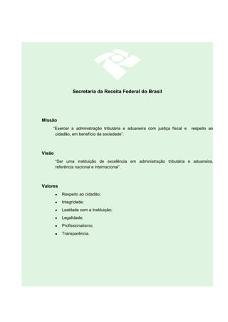 Secretaria da Receita Federal do Brasil
Missão
“Exercer a administração tributária e aduaneira com justiça fiscal e respeito ao
cidadão, em benefício da sociedade”.
Visão
“Ser uma instituição de excelência em administração tributária e aduaneira,
referência nacional e internacional”.
Valores
• Respeito ao cidadão;
• Integridade;
• Lealdade com a Instituição;
• Legalidade;
• Profissionalismo;
• Transparência.
 