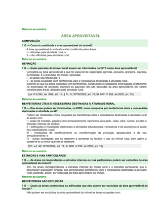 Retorno ao sumário
ÁREA APROVEITÁVEL
COMPOSIÇÃO
113 — Como é constituída a área aproveitável do imóvel?
A área aproveitável do imóvel rural é constituída pelas áreas:
I - utilizadas pela atividade rural; e
II - não utilizadas pela atividade rural.
Retorno ao sumário
DEFINIÇÃO
114 — Quais parcelas do imóvel rural devem ser informadas na DITR como área aproveitável?
Considera-se área aproveitável a que for passível de exploração agrícola, pecuária, granjeira, aquícola
ou florestal. É a área total do imóvel, excluídas:
I - as áreas não tributáveis; e
II - as áreas ocupadas com benfeitorias úteis e necessárias destinadas à atividade rural.
Saliente-se que as áreas ocupadas com benfeitorias, construções e instalações empregadas diretamente
na exploração de atividade granjeira ou aquícola não são excluídas da área aproveitável, por serem
consideradas áreas utilizadas pela atividade rural.
(Lei nº 9.393, de 1996, art. 10, § 1º, IV; RITR/2002, art. 16; IN SRF nº 256, de 2002, art. 15)
Retorno ao sumário
BENFEITORIAS ÚTEIS E NECESSÁRIAS DESTINADAS À ATIVIDADE RURAL
115 — Que áreas podem ser informadas, na DITR, como ocupadas por benfeitorias úteis e necessárias
destinadas à atividade rural?
Podem ser declaradas como ocupadas por benfeitorias úteis e necessárias destinadas à atividade rural
as áreas com:
I - casas de moradia, galpões para armazenamento, banheiros para gado, valas, silos, currais, açudes e
estradas internas de acesso;
II - edificações e instalações destinadas a atividades educacionais, recreativas e de assistência à saúde
dos trabalhadores rurais;
III - instalações de beneficiamento ou transformação da produção agropecuária e de seu
armazenamento; e
IV - outras instalações que se destinem a aumentar ou facilitar o uso do imóvel rural, bem assim a
conservá-lo ou evitar que ele se deteriore.
(CC, art. 96; RITR/2002, art. 17; IN SRF nº 256, de 2002, art. 16)
Retorno ao sumário
ESTRADAS E VIAS PARTICULARES
116 — As áreas correspondentes a estradas internas ou vias particulares podem ser excluídas da área
aproveitável do imóvel?
Sim. As áreas correspondentes a estradas internas do imóvel rural e a estradas particulares que o
atravessam (passagem forçada) são consideradas benfeitorias úteis e necessárias destinadas à atividade
rural, podendo, assim, ser excluídas da área aproveitável do imóvel.
Retorno ao sumário
BENFEITORIAS NÃO EXCLUÍDAS
117 — Quais as áreas construídas ou edificadas que não podem ser excluídas da área aproveitável do
imóvel?
Não podem ser excluídas da área aproveitável do imóvel as áreas ocupadas com:
 