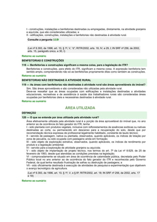 I - construções, instalações e benfeitorias destinadas ou empregadas, diretamente, na atividade granjeira
e aquícola, que são consideradas utilizadas; e
II - edificações, construções, instalações e benfeitorias não destinadas à atividade rural.
Consulte a pergunta 119
(Lei nº 9.393, de 1996, art. 10, § 1º, V, “d”; RITR/2002, arts. 18, IV, e 29, I; IN SRF nº 256, de 2002,
arts. 15, parágrafo único, e 30, I)
Retorno ao sumário
BENFEITORIAS E CONSTRUÇÕES
118 — Benfeitorias e construções significam a mesma coisa, para a legislação do ITR?
Benfeitorias e construções, para efeito do ITR, significam a mesma coisa. A expressão benfeitoria tem
sentido amplo, compreendendo não só as benfeitorias propriamente ditas como também as construções.
Retorno ao sumário
BENFEITORIAS NÃO DESTINADAS À ATIVIDADE RURAL
119 — As áreas com benfeitorias não destinadas à atividade rural são áreas aproveitáveis do imóvel?
Sim. São áreas aproveitáveis e são consideradas não utilizadas pela atividade rural.
Deve-se ressaltar que as áreas ocupadas com edificações e instalações destinadas a atividades
educacionais, recreativas e de assistência à saúde dos trabalhadores rurais são consideradas áreas
ocupadas por benfeitorias úteis e necessárias destinadas à atividade rural.
Retorno ao sumário
ÁREA UTILIZADA
DEFINIÇÃO
120 — O que se entende por área utilizada pela atividade rural?
Área efetivamente utilizada pela atividade rural é a porção da área aproveitável do imóvel que, no ano
anterior ao de ocorrência do fato gerador do ITR, tenha:
I - sido plantada com produtos vegetais, inclusive com reflorestamentos de essências exóticas ou nativas
destinadas ao corte, ou permanecido em descanso para a recuperação do solo, desde que por
recomendação técnica expressa de profissional legalmente habilitado, constante de laudo técnico;
II - servido de pastagem, nativa ou plantada, observados, quando aplicáveis, os índices de lotação por
zona de pecuária, ou sido ocupada com pastagens ainda em formação;
III - sido objeto de exploração extrativa, observados, quando aplicáveis, os índices de rendimento por
produto e a legislação ambiental;
IV - servido para a exploração de atividade granjeira ou aquícola;
V - sido objeto de implantação de projeto técnico, nos termos do art. 7º da Lei nº 8.629, de 25 de
fevereiro de 1993, desde que atendidas as condições previstas na legislação;
VI - comprovadamente se situado em área de ocorrência de calamidade pública, decretada pelo Poder
Público local no ano anterior ao de ocorrência do fato gerador do ITR e reconhecida pelo Governo
Federal, da qual tenha resultado frustração de safras ou destruição de pastagens; e
VII - sido oficialmente destinada à execução de atividades de pesquisa e experimentação que objetivem
o avanço tecnológico da agricultura.
(Lei nº 9.393, de 1996, art. 10, § 1º, V, e § 6º; RITR/2002, art. 18; IN SRF nº 256, de 2002, arts. 17
e 18)
Retorno ao sumário
 