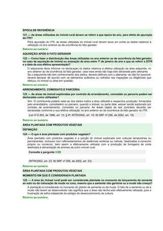 ÉPOCA DE REFERÊNCIA
121 — As áreas utilizadas do imóvel rural devem se referir a que época do ano, para efeito de apuração
do ITR?
Para apuração do ITR, as áreas utilizadas do imóvel rural devem levar em conta os dados relativos à
utilização no ano anterior ao de ocorrência do fato gerador.
Retorno ao sumário
AQUISIÇÃO APÓS O FATO GERADOR
122 — Como fazer a distribuição das áreas utilizadas no ano anterior ao de ocorrência do fato gerador,
no caso de aquisição de imóvel ou anexação de área entre 1º de janeiro do ano a que se referir a DITR
e a data da sua efetiva apresentação?
O adquirente deve informar na declaração os dados relativos à efetiva utilização da área adquirida, no
ano anterior ao de ocorrência do fato gerador, caso esta ainda não haja sido declarada pelo alienante.
Se o adquirente não tem conhecimento dos dados, deverá obtê-los com o alienante; se não for possível,
deverá declarar de acordo com os elementos auferidos ou colhidos nas inspeções ou diligências que
efetuou no imóvel ou área em questão.
Retorno ao sumário
ARRENDAMENTO, COMODATO E PARCERIA
123 — As áreas do imóvel exploradas por contrato de arrendamento, comodato ou parceria podem ser
declaradas como utilizadas?
Sim. O contribuinte poderá valer-se dos dados sobre a área utilizada e respectiva produção, fornecidos
pelo arrendatário, comodatário ou parceiro, quando o imóvel, ou parte dele, estiver sendo explorado por
contrato de arrendamento, comodato ou parceria. As áreas objeto de tais contratos deverão ser
declaradas conforme a sua efetiva utilização no ano anterior ao de ocorrência do fato gerador do ITR.
(Lei nº 9.393, de 1996, art. 10, § 4º; RITR/2002, art. 19; IN SRF nº 256, de 2002, art. 19)
Retorno ao sumário
ÁREA PLANTADA COM PRODUTOS VEGETAIS
DEFINIÇÃO
124 — O que é área plantada com produtos vegetais?
Área plantada com produtos vegetais é a porção do imóvel explorada com culturas temporárias ou
permanentes, inclusive com reflorestamentos de essências exóticas ou nativas, destinadas a consumo
próprio ou comércio, bem assim a efetivamente utilizada com a produção de forrageira de corte
destinada à alimentação de animais de outro imóvel rural.
Consulte a pergunta 130
(RITR/2002, art. 23; IN SRF nº 256, de 2002, art. 23)
Retorno ao sumário
ÁREA PLANTADA COM PRODUTOS VEGETAIS
MOMENTO EM QUE É CONSIDERADA PLANTADA
125 — A área do imóvel rural pode ser considerada plantada no momento do lançamento da semente
ao solo ou da colocação da muda na cova, mesmo que a semente não germine ou a muda não cresça?
A plantação é considerada no momento do plantio da semente ou da muda. O fato de a semente ou de a
muda não terem se desenvolvido não significa que a área não tenha sido efetivamente utilizada, pois a
frustração de safra independe do estágio de desenvolvimento da cultura.
Retorno ao sumário
 