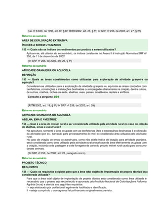 (Lei nº 8.629, de 1993, art. 6º, § 6º; RITR/2002, art. 28, § 1º; IN SRF nº 256, de 2002, art. 27, § 2º)
Retorno ao sumário
ÁREA DE EXPLORAÇÃO EXTRATIVA
ÍNDICES A SEREM UTILIZADOS
152 — Quais são os índices de rendimentos por produto a serem utilizados?
Aplicam-se, até ulterior ato em contrário, os índices constantes no Anexo II à Instrução Normativa SRF nº
256, de 11 de dezembro de 2002.
(IN SRF nº 256, de 2002, art. 26, § 1º)
Retorno ao sumário
ATIVIDADE GRANJEIRA OU AQUÍCOLA
DEFINIÇÃO
153 — Quais as áreas consideradas como utilizadas para exploração de atividade granjeira ou
aquícola?
Consideram-se utilizadas para a exploração de atividade granjeira ou aquícola as áreas ocupadas com
benfeitorias, construções e instalações destinadas ou empregadas diretamente na criação, dentre outros,
de suínos, coelhos, bichos-da-seda, abelhas, aves, peixes, crustáceos, répteis e anfíbios.
Consulte a pergunta 154
(RITR/2002, art. 18, § 1º; IN SRF nº 256, de 2002, art. 28)
Retorno ao sumário
ATIVIDADE GRANJEIRA OU AQUÍCOLA
ABELHA, EMA E AVESTRUZ
154 — Qual é a área do imóvel rural a ser considerada utilizada pela atividade rural no caso de criação
de abelhas, emas e avestruzes?
Na apicultura, somente a área ocupada com as benfeitorias úteis e necessárias destinadas à exploração
da atividade (por ex.: barracão para processamento do mel) é considerada área utilizada pela atividade
rural.
No caso de criação de emas ou avestruzes, como não existe índice de lotação para atividade granjeira,
será considerada como área utilizada pela atividade rural a totalidade da área efetivamente ocupada com
a criação, incluindo a de pastagem e a de forrageira de corte do próprio imóvel rural usada para consumo
destes animais.
(IN SRF nº 256, de 2002, art. 28, parágrafo único)
Retorno ao sumário
PROJETO TÉCNICO
REQUISITOS
155 — Quais os requisitos exigidos para que a área total objeto de implantação de projeto técnico seja
considerada utilizada?
Para que a área total objeto de implantação de projeto técnico seja considerada como área utilizada é
necessário que o projeto seja reconhecido e aprovado pelo Instituto Nacional de Colonização e Reforma
Agrária (Incra) e atenda aos seguintes requisitos:
I - seja elaborado por profissional legalmente habilitado e identificado;
II - esteja cumprindo o cronograma físico-financeiro originalmente previsto;
 