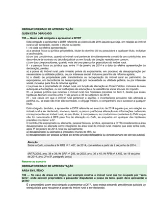 OBRIGATORIEDADE DE APRESENTAÇÃO
QUEM ESTÁ OBRIGADO
195 — Quem está obrigado a apresentar a DITR?
Está obrigado a apresentar a DITR referente ao exercício de 2014 aquele que seja, em relação ao imóvel
rural a ser declarado, exceto o imune ou isento:
I - na data da efetiva apresentação:
a) a pessoa física ou jurídica proprietária, titular do domínio útil ou possuidora a qualquer título, inclusive
a usufrutuária;
b) um dos condôminos, quando o imóvel rural pertencer simultaneamente a mais de um contribuinte, em
decorrência de contrato ou decisão judicial ou em função de doação recebida em comum;
c) um dos compossuidores, quando mais de uma pessoa for possuidora do imóvel rural.
II - a pessoa física ou jurídica que, entre 1º de janeiro de 2014 e a data da efetiva apresentação da
declaração, perdeu:
a) a posse do imóvel rural, pela imissão prévia do expropriante, em processo de desapropriação por
necessidade ou utilidade pública, ou por interesse social, inclusive para fins de reforma agrária;
b) o direito de propriedade pela transferência ou incorporação do imóvel rural ao patrimônio do
expropriante, em decorrência de desapropriação por necessidade ou utilidade pública, ou por interesse
social, inclusive para fins de reforma agrária;
c) a posse ou a propriedade do imóvel rural, em função de alienação ao Poder Público, inclusive às suas
autarquias e fundações, ou às instituições de educação e de assistência social imunes do imposto.
III - a pessoa jurídica que recebeu o imóvel rural nas hipóteses previstas no item II, desde que essas
hipóteses tenham ocorrido entre 1º de janeiro e 30 de setembro de 2014;
IV - nos casos em que o imóvel rural pertencer a espólio, o inventariante enquanto não ultimada a
partilha, ou, se esse não tiver sido nomeado, o cônjuge meeiro, o companheiro ou o sucessor a qualquer
título.
Está obrigado, também, a apresentar a DITR referente ao exercício de 2014 aquele que, em relação ao
imóvel rural a ser declarado, imune ou isento, e para o qual houve alteração nas informações cadastrais
correspondentes ao imóvel rural, ao seu titular, à composse ou ao condomínio constantes do Cafir e que
não foi comunicada à RFB para fins de alteração no Cafir, se enquadre em qualquer das hipóteses
previstas nos itens I a IV.
O contribuinte expropriado ou alienante, pessoa física ou jurídica, apresenta a DITR considerando a área
desapropriada ou alienada como integrante da área total do imóvel rural, mesmo que este tenha sido,
após 1º de janeiro de 2014, total ou parcialmente:
a) desapropriado ou alienado a entidades imunes do ITR; ou
b) desapropriado por pessoa jurídica de direito privado delegatária ou concessionária de serviço público.
Atenção:
Sobre o Cafir, consulte a IN RFB nº 1.467, de 2014, com efeitos a partir de 2 de junho de 2014.
(RITR/2002, arts. 38 e 39; IN SRF nº 256, de 2002, arts. 36 a 40; IN RFB nº 1.483, de 18 de julho
de 2014, arts. 2º e 5º, parágrafo único)
Retorno ao sumário
OBRIGATORIEDADE DE APRESENTAÇÃO
ÁREA EM LITÍGIO
196 — No caso de áreas em litígio, por exemplo relativa a imóvel rural que foi ocupado por “sem-
terra”, onde existem proprietário e possuidor disputando a posse da terra, quem deve apresentar a
DITR?
É o proprietário quem está obrigado a apresentar a DITR, caso esteja adotando providências judiciais ou
extrajudiciais para recuperar a posse do imóvel rural a ser declarado.
 
