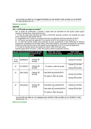 (Lei nº 9.393, de 1996, art. 12, caput; RITR/2002, art. 58; IN SRF nº 256, de 2002, art. 50; IN RFB
nº 1.483, de 2014, art. 11)
Retorno ao sumário
QUOTAS
219 — O ITR pode ser pago em quotas?
Sim. À opção do contribuinte, o imposto a pagar pode ser parcelado em até quatro quotas iguais,
mensais e consecutivas, observando-se que:
I - O valor de cada quota não deve ser inferior a R$ 50,00, devendo, portanto, ser recolhido em quota
única o imposto de valor até R$ 100,00.
II - O pagamento da 1ª quota ou da quota única deve ser efetuado até 30 de setembro de 2014.
III - A 2ª quota, que deve ser paga até 31 de outubro de 2014, tem acréscimo de juros de 1%.
IV - O valor das demais quotas será acrescido de juros equivalentes à taxa referencial do Sistema
Especial de Liquidação e de Custódia (Selic), para títulos federais, acumulada mensalmente, calculados
a partir de outubro de 2014 até o mês anterior ao do pagamento e de 1% no mês de pagamento;
V - O valor do imposto devido não poderá ser inferior a R$ 10,00 (dez reais).
Quando pagas dentro do prazo, o valor das quotas é obtido da seguinte maneira:
Quota Vencimento Valor da Quota
(campo 07 do
Darf)
Valor dos Juros Valor Total
(campo 09 do Darf) (campo 10 do Darf)
1ª ou
única
30/09/2014 Campo 36
do Diat
- Campo 07 do Darf
2ª 31/10/2014 Campo 36
do Diat
1% sobre o valor da quota
Campo 07 do Darf
+
Campo 09 do Darf
3ª 28/11/2014 Campo 36
do Diat
Taxa Selic de outubro/2014
+
1% sobre o valor da quota
Campo 07 do Darf
+
Campo 09 do Darf
4ª 30/12/2014 Campo 36
do Diat
Taxa Selic de outubro/2014
+
Taxa Selic de novembro/2014
+
1% sobre o valor da quota
Campo 07 do Darf
+
Campo 09 do Darf
(Lei nº 9.393, de 1996, art. 12, parágrafo único; IN SRF nº 256, de 2002, art. 51; IN RFB nº 1.483,
de 2014, art. 11)
Retorno ao sumário
 