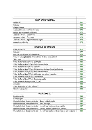 ÁREA NÃO UTILIZADA 
Definição 167 
Cálculo 168 
Áreas ociosas 169 
Áreas utilizadas para fins diversos 170 
Aquisição de área não utilizada 171 
Jazidas e minas - Declaração 172 
Jazidas e minas - Conceitos 173 
Jazidas e minas - Água mineral e argila 174 
Áreas imprestáveis 175 
CÁLCULO DO IMPOSTO 
Base de cálculo 176 
Cálculo 177 
Grau de utilização (GU) - Definição 178 
Grau de utilização (GU) - Inexistência de área aproveitável 179 
Terra nua 180 
Valor da Terra Nua (VTN) - Definição 181 
Valor da Terra Nua (VTN) - Data de referência 182 
Valor da Terra Nua (VTN) - Cálculo 183 
Valor da Terra Nua (VTN) - Construções, instalações e benfeitorias 184 
Valor da Terra Nua (VTN) - Área não tributável 185 
Valor da Terra Nua (VTN) - Utilização por outros impostos 186 
Valor da Terra Nua (VTN) - Dívida ativa 187 
Valor da Terra Nua (VTN) - Desapropriação 188 
Valor da Terra Nua Tributável (VTNt) 189 
Alíquotas 190 
Valor do imposto - Valor mínimo 191 
Quem deve apurar 192 
DECLARAÇÃO 
Denominação 193 
Composição 194 
Obrigatoriedade de apresentação - Quem está obrigado 195 
Obrigatoriedade de apresentação - Área em litígio 196 
Obrigatoriedade de apresentação - Imóvel rural pertencente a espólio 197 
Obrigatoriedade de apresentação - Pessoa falecida não inscrita no CPF 198 
Obrigatoriedade de apresentação - Imóvel rural pertencente a mais de um herdeiro 199 
 