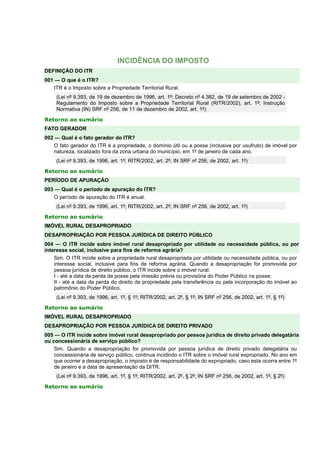 INCIDÊNCIA DO IMPOSTO 
DEFINIÇÃO DO ITR 
001 — O que é o ITR? 
ITR é o Imposto sobre a Propriedade Territorial Rural. 
(Lei nº 9.393, de 19 de dezembro de 1996, art. 1º; Decreto nº 4.382, de 19 de setembro de 2002 - 
Regulamento do Imposto sobre a Propriedade Territorial Rural (RITR/2002), art. 1º; Instrução 
Normativa (IN) SRF nº 256, de 11 de dezembro de 2002, art. 1º) 
Retorno ao sumário 
FATO GERADOR 
002 — Qual é o fato gerador do ITR? 
O fato gerador do ITR é a propriedade, o domínio útil ou a posse (inclusive por usufruto) de imóvel por 
natureza, localizado fora da zona urbana do município, em 1º de janeiro de cada ano. 
(Lei nº 9.393, de 1996, art. 1º; RITR/2002, art. 2º; IN SRF nº 256, de 2002, art. 1º) 
Retorno ao sumário 
PERÍODO DE APURAÇÃO 
003 — Qual é o período de apuração do ITR? 
O período de apuração do ITR é anual. 
(Lei nº 9.393, de 1996, art. 1º; RITR/2002, art. 2º; IN SRF nº 256, de 2002, art. 1º) 
Retorno ao sumário 
IMÓVEL RURAL DESAPROPRIADO 
DESAPROPRIAÇÃO POR PESSOA JURÍDICA DE DIREITO PÚBLICO 
004 — O ITR incide sobre imóvel rural desapropriado por utilidade ou necessidade pública, ou por 
interesse social, inclusive para fins de reforma agrária? 
Sim. O ITR incide sobre a propriedade rural desapropriada por utilidade ou necessidade pública, ou por 
interesse social, inclusive para fins de reforma agrária. Quando a desapropriação for promovida por 
pessoa jurídica de direito público, o ITR incide sobre o imóvel rural: 
I - até a data da perda da posse pela imissão prévia ou provisória do Poder Público na posse; 
II - até a data da perda do direito de propriedade pela transferência ou pela incorporação do imóvel ao 
patrimônio do Poder Público. 
(Lei nº 9.393, de 1996, art. 1º, § 1º; RITR/2002, art. 2º, § 1º; IN SRF nº 256, de 2002, art. 1º, § 1º) 
Retorno ao sumário 
IMÓVEL RURAL DESAPROPRIADO 
DESAPROPRIAÇÃO POR PESSOA JURÍDICA DE DIREITO PRIVADO 
005 — O ITR incide sobre imóvel rural desapropriado por pessoa jurídica de direito privado delegatária 
ou concessionária de serviço público? 
Sim. Quando a desapropriação for promovida por pessoa jurídica de direito privado delegatária ou 
concessionária de serviço público, continua incidindo o ITR sobre o imóvel rural expropriado. No ano em 
que ocorrer a desapropriação, o imposto é de responsabilidade do expropriado, caso esta ocorra entre 1º 
de janeiro e a data de apresentação da DITR. 
(Lei nº 9.393, de 1996, art. 1º, § 1º; RITR/2002, art. 2º, § 2º; IN SRF nº 256, de 2002, art. 1º, § 2º) 
Retorno ao sumário 
 