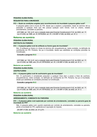 PEQUENA GLEBA RURAL 
REQUISITOS PARA A IMUNIDADE 
012 — Quais as condições exigidas para reconhecimento da imunidade à pequena gleba rural? 
A pequena gleba rural é imune do ITR, desde que a explore o proprietário, titular do domínio útil ou 
possuidor a qualquer título que não possua qualquer outro imóvel, rural ou urbano, vedado 
arrendamento, comodato ou parceria. 
(CF/1988, art. 153, § 4º, com a redação dada pela Emenda Constitucional nº 42, de 2003, art. 1º; 
Lei nº 9.393, de 1996, art. 2º; RITR/2002, art. 3º, I; IN SRF nº 256, de 2002, art. 2º, I) 
Retorno ao sumário 
PEQUENA GLEBA RURAL 
ENFITEUTA OU FOREIRO 
013 — A pequena gleba rural de enfiteuta ou foreiro goza de imunidade? 
Sim. O enfiteuta ou foreiro é o titular do domínio útil, enquadrando-se, nesta condição, na definição de 
contribuinte do ITR. Portanto, faz jus à imunidade, desde que satisfeitas as condições previstas na 
Constituição. 
Consulte a pergunta 012 
(CF/1988, art. 153, § 4º, com a redação dada pela Emenda Constitucional nº 42, de 2003, art. 1º; 
Lei nº 9.393, de 1996, arts. 2º e 4º; RITR/2002, art. 3º, I; IN SRF nº 256, de 2002, art. 2º, I) 
Retorno ao sumário 
PEQUENA GLEBA RURAL 
USUFRUTUÁRIO 
014 — A pequena gleba rural de usufrutuário goza de imunidade? 
Sim. O usufrutuário é considerado possuidor a qualquer título (tem a posse a título de usufruto), 
enquadrando-se, nesta condição, na definição de contribuinte do ITR. Portanto, faz jus à imunidade, 
desde que satisfeitas as condições previstas na Constituição. 
Consulte a pergunta 012 
(CF/1988, art. 153, § 4º, com a redação dada pela Emenda Constitucional nº 42, de 2003, art. 1º; 
Lei nº 9.393, de 1996, arts. 2º e 4º; RITR/2002, art. 3º, I; IN SRF nº 256, de 2002, art. 2º, I) 
Retorno ao sumário 
PEQUENA GLEBA RURAL 
ARRENDAMENTO, COMODATO OU PARCERIA 
015 — A pequena gleba rural explorada por contrato de arrendamento, comodato ou parceria goza de 
imunidade do ITR? 
Não. A pequena gleba rural, quando explorada por contrato de arrendamento, comodato ou parceria, 
perde a imunidade do ITR, sujeitando-se à apuração do imposto. 
(IN SRF nº 256, de 2002, art. 2º, § 3º) 
Retorno ao sumário 
 