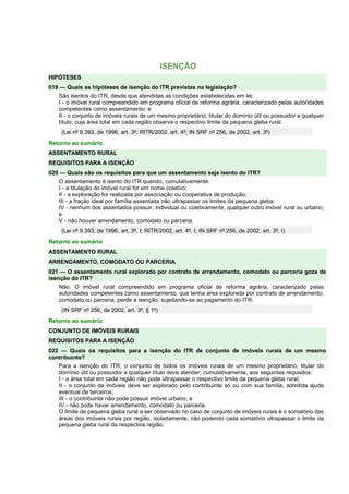 ISENÇÃO 
HIPÓTESES 
019 — Quais as hipóteses de isenção do ITR previstas na legislação? 
São isentos do ITR, desde que atendidas as condições estabelecidas em lei: 
I - o imóvel rural compreendido em programa oficial de reforma agrária, caracterizado pelas autoridades 
competentes como assentamento; e 
II - o conjunto de imóveis rurais de um mesmo proprietário, titular do domínio útil ou possuidor a qualquer 
título, cuja área total em cada região observe o respectivo limite da pequena gleba rural. 
(Lei nº 9.393, de 1996, art. 3º; RITR/2002, art. 4º; IN SRF nº 256, de 2002, art. 3º) 
Retorno ao sumário 
ASSENTAMENTO RURAL 
REQUISITOS PARA A ISENÇÃO 
020 — Quais são os requisitos para que um assentamento seja isento do ITR? 
O assentamento é isento do ITR quando, cumulativamente: 
I - a titulação do imóvel rural for em nome coletivo; 
II - a exploração for realizada por associação ou cooperativa de produção; 
III - a fração ideal por família assentada não ultrapassar os limites da pequena gleba; 
IV - nenhum dos assentados possuir, individual ou coletivamente, qualquer outro imóvel rural ou urbano; 
e 
V - não houver arrendamento, comodato ou parceria. 
(Lei nº 9.393, de 1996, art. 3º, I; RITR/2002, art. 4º, I; IN SRF nº 256, de 2002, art. 3º, I) 
Retorno ao sumário 
ASSENTAMENTO RURAL 
ARRENDAMENTO, COMODATO OU PARCERIA 
021 — O assentamento rural explorado por contrato de arrendamento, comodato ou parceria goza de 
isenção do ITR? 
Não. O imóvel rural compreendido em programa oficial de reforma agrária, caracterizado pelas 
autoridades competentes como assentamento, que tenha área explorada por contrato de arrendamento, 
comodato ou parceria, perde a isenção, sujeitando-se ao pagamento do ITR. 
(IN SRF nº 256, de 2002, art. 3º, § 1º) 
Retorno ao sumário 
CONJUNTO DE IMÓVEIS RURAIS 
REQUISITOS PARA A ISENÇÃO 
022 — Quais os requisitos para a isenção do ITR de conjunto de imóveis rurais de um mesmo 
contribuinte? 
Para a isenção do ITR, o conjunto de todos os imóveis rurais de um mesmo proprietário, titular do 
domínio útil ou possuidor a qualquer título deve atender, cumulativamente, aos seguintes requisitos: 
I - a área total em cada região não pode ultrapassar o respectivo limite da pequena gleba rural; 
II - o conjunto de imóveis deve ser explorado pelo contribuinte só ou com sua família, admitida ajuda 
eventual de terceiros; 
III - o contribuinte não pode possuir imóvel urbano; e 
IV - não pode haver arrendamento, comodato ou parceria. 
O limite de pequena gleba rural a ser observado no caso de conjunto de imóveis rurais é o somatório das 
áreas dos imóveis rurais por região, isoladamente, não podendo cada somatório ultrapassar o limite da 
pequena gleba rural da respectiva região. 
 