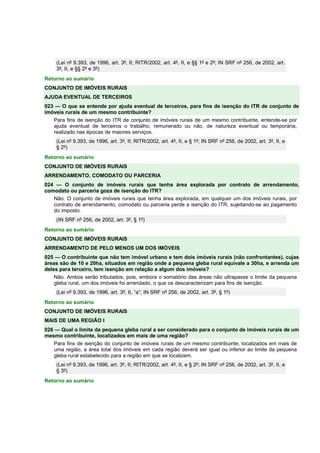 (Lei nº 9.393, de 1996, art. 3º, II; RITR/2002, art. 4º, II, e §§ 1º e 2º; IN SRF nº 256, de 2002, art. 
3º, II, e §§ 2º e 3º) 
Retorno ao sumário 
CONJUNTO DE IMÓVEIS RURAIS 
AJUDA EVENTUAL DE TERCEIROS 
023 — O que se entende por ajuda eventual de terceiros, para fins de isenção do ITR de conjunto de 
imóveis rurais de um mesmo contribuinte? 
Para fins de isenção do ITR de conjunto de imóveis rurais de um mesmo contribuinte, entende-se por 
ajuda eventual de terceiros o trabalho, remunerado ou não, de natureza eventual ou temporária, 
realizado nas épocas de maiores serviços. 
(Lei nº 9.393, de 1996, art. 3º, II; RITR/2002, art. 4º, II, e § 1º; IN SRF nº 256, de 2002, art. 3º, II, e 
§ 2º) 
Retorno ao sumário 
CONJUNTO DE IMÓVEIS RURAIS 
ARRENDAMENTO, COMODATO OU PARCERIA 
024 — O conjunto de imóveis rurais que tenha área explorada por contrato de arrendamento, 
comodato ou parceria goza de isenção do ITR? 
Não. O conjunto de imóveis rurais que tenha área explorada, em qualquer um dos imóveis rurais, por 
contrato de arrendamento, comodato ou parceria perde a isenção do ITR, sujeitando-se ao pagamento 
do imposto. 
(IN SRF nº 256, de 2002, art. 3º, § 1º) 
Retorno ao sumário 
CONJUNTO DE IMÓVEIS RURAIS 
ARRENDAMENTO DE PELO MENOS UM DOS IMÓVEIS 
025 — O contribuinte que não tem imóvel urbano e tem dois imóveis rurais (não confrontantes), cujas 
áreas são de 10 e 20ha, situados em região onde a pequena gleba rural equivale a 30ha, e arrenda um 
deles para terceiro, tem isenção em relação a algum dos imóveis? 
Não. Ambos serão tributados, pois, embora o somatório das áreas não ultrapasse o limite da pequena 
gleba rural, um dos imóveis foi arrendado, o que os descaracterizam para fins de isenção. 
(Lei nº 9.393, de 1996, art. 3º, II, “a”; IN SRF nº 256, de 2002, art. 3º, § 1º) 
Retorno ao sumário 
CONJUNTO DE IMÓVEIS RURAIS 
MAIS DE UMA REGIÃO I 
026 — Qual o limite da pequena gleba rural a ser considerado para o conjunto de imóveis rurais de um 
mesmo contribuinte, localizados em mais de uma região? 
Para fins de isenção do conjunto de imóveis rurais de um mesmo contribuinte, localizados em mais de 
uma região, a área total dos imóveis em cada região deverá ser igual ou inferior ao limite da pequena 
gleba rural estabelecido para a região em que se localizem. 
(Lei nº 9.393, de 1996, art. 3º, II; RITR/2002, art. 4º, II, e § 2º; IN SRF nº 256, de 2002, art. 3º, II, e 
§ 3º) 
Retorno ao sumário 
 