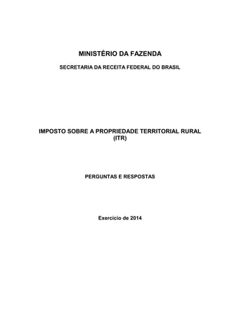 MINISTÉRIO DA FAZENDA 
SECRETARIA DA RECEITA FEDERAL DO BRASIL 
IMPOSTO SOBRE A PROPRIEDADE TERRITORIAL RURAL 
(ITR) 
PERGUNTAS E RESPOSTAS 
Exercício de 2014 
 