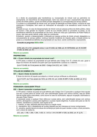 b) o direito de propriedade pela transferência ou incorporação do imóvel rural ao patrimônio do 
expropriante, em decorrência de desapropriação, tanto nos casos em que o expropriante seja pessoa 
jurídica de direito público, quanto de direito privado delegatária ou concessionária de serviço público; 
c) a posse ou a propriedade do imóvel rural, em função de alienação ao Poder Público, inclusive às suas 
autarquias e fundações, bem assim às instituições de educação e de assistência social imunes do 
imposto. 
Ressalte-se que, no caso de desapropriação de imóvel rural por pessoa jurídica de direito público, deixa 
de ocorrer o fato gerador do imposto a partir da sua imissão prévia ou provisória na posse, ou da 
transferência definitiva da propriedade em seu favor, tendo em vista que o patrimônio do Poder Público é 
imune, não mais sendo cabível, então, falar em contribuinte. 
Entretanto, quando a desapropriação é efetivada por pessoa jurídica de direito privado delegatária ou 
concessionária de serviço público, continua havendo incidência do imposto após a imissão prévia na 
posse ou a transferência definitiva da propriedade em seu favor, sendo contribuinte o expropriante. 
Consulte as perguntas 033 e 034 
(CTN, arts. 31 e 121, parágrafo único, I; Lei nº 9.393, de 1996, art. 4º; RITR/2002, art. 5º; IN SRF 
nº 256, de 2002, art. 4º) 
Retorno ao sumário 
PROPRIETÁRIO 
030 — O que é direito de propriedade de imóvel rural? 
O ITR adota o instituto da propriedade tal qual definido pelo Código Civil. É o direito de usar, gozar e 
dispor do imóvel e de reavê-lo de quem quer que injustamente o possua ou o detenha. 
(Lei nº 10.406, de 10 de janeiro de 2002 - Código Civil (CC), art. 1.228) 
Retorno ao sumário 
TITULAR DO DOMÍNIO ÚTIL 
031 — Quem é titular do domínio útil? 
É titular do domínio útil aquele que adquiriu o imóvel rural por enfiteuse ou aforamento. 
(Lei nº 3.071, de 1º de Janeiro de 1916, art. 678; CC, art. 2.038; IN SRF nº 256, de 2002, art. 4º, § 
1º) 
Retorno ao sumário 
POSSUIDOR A QUALQUER TÍTULO 
032 — Quem é possuidor a qualquer título? 
O ITR adota o instituto da posse tal qual defInido pelo Código Civil. É possuidor a qualquer título aquele 
que tem a posse plena do imóvel rural, sem subordinação (posse com animus domini), seja por direito 
real de fruição sobre coisa alheia, como ocorre no caso do usufrutuário, seja por ocupação, autorizada ou 
não pelo Poder Público. 
A expressão posse a qualquer título refere-se à posse plena, sem subordinação (posse com animus 
domini), abrangendo a posse justa (legítima) e a posse injusta (ilegítima). A posse será justa se não for 
violenta, clandestina ou precária; será injusta se for: 
I - violenta, ou seja, adquirida pela força física ou coação moral; 
II - clandestina, isto é, estabelecida às ocultas daquele que tem interesse em tomar conhecimento; 
III - precária, quando decorre do abuso de confiança por parte de quem recebe a coisa, a título provisório, 
com o dever de restituí-la. 
(CC, arts. 1.196, 1.390, 1.394, 1.403, II, 1.412 e 1.414; IN SRF nº 256, de 2002, art. 4º, § 2º) 
Retorno ao sumário 
 