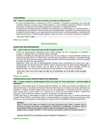 FIDEICOMISSO 
036 — Quem é contribuinte em caso de imóvel rural dado em fideicomisso? 
Em caso de fideicomisso o contribuinte do ITR é o fiduciário. O fiduciário é proprietário do imóvel sob 
condição resolutiva, ao passo que o fideicomissário o é sob condição suspensiva. Portanto, enquanto 
não houver o implemento da condição suspensiva o fiduciário é o contribuinte do ITR. 
O fideicomisso somente pode ser constituído por testamento. No fideicomisso há, necessariamente, a 
participação de três pessoas: o fideicomitente (autor da liberalidade), o fiduciário ou gravado (pessoa que 
sucede em primeiro lugar e que é responsável por transmitir o bem ao fideicomissário no implemento de 
determinada causa) e o fideicomissário (pessoa à qual, por último, se transmite a herança ou o legado). 
(CC, arts. 1.951 e 1.953) 
Retorno ao sumário 
RESPONSÁVEL 
QUEM PODE SER RESPONSÁVEL 
037 — Quem pode ser responsável pelo crédito tributário do ITR? 
Podem ser pessoalmente responsáveis pelo crédito tributário do ITR, o adquirente ou remitente, o 
sucessor a qualquer título ou o cônjuge meeiro e o espólio. 
Todavia, na hipótese de alienação do imóvel rural, não se configura a responsabilidade tributária do 
adquirente quando este for o Poder Público, incluídas suas autarquias e fundações, ou entidade privada 
imune do ITR, bem como dos demais adquirentes quando conste do título aquisitivo a prova de quitação 
do crédito tributário até então existente. 
Registre-se, ainda, que não há responsabilidade tributária para o expropriante de imóvel rural, seja a 
desapropriação promovida pelo Poder Público, seja por pessoa jurídica de direito privado delegatária ou 
concessionária de serviço público. Isso se deve ao fato de não ocorrer sucessão dominial na 
desapropriação, uma vez que ela consubstancia forma originária de aquisição da propriedade. 
(CTN, arts. 128 a 133; Lei nº 9.393, de 1996, art. 5º; RITR/2002, art. 6º; IN SRF nº 256, de 2002, 
art. 5º) 
Retorno ao sumário 
TERRAS DEVOLUTAS E IMÓVEIS OBJETO DE ABANDONO 
038 — A quem compete a apresentação do Diac nos casos de “terras devolutas” e imóveis objeto de 
abandono? 
Segundo a Procuradoria-Geral da Fazenda Nacional (PGFN), em razão dos princípios da eficiência e da 
boa administração, a Secretaria da Receita Federal do Brasil deve ser municiada com dados cadastrais que 
espelhem a situação fundiária destas áreas, para fins de atualização e manutenção do Cafir, durante o 
prazo de três anos a que se refere o art. 1.276 da Lei nº 10.406, de 10 de janeiro de 2002 - Código Civil, 
bem assim, após tal período, quando o imóvel for incorporado ao patrimônio público. 
A RFB pode obter as informações de todos os imóveis expropriados pelo Incra, no Sistema Nacional de 
Cadastro Rural (SCNR), não existindo assim a compulsoriedade da obrigação tributária acessória por parte 
do Incra, ou seja, de apresentar a Declaração do Imposto sobre a Propriedade Territorial Rural (DITR). 
Atenção: 
Caso o imóvel rural objeto de abandono não seja arrecadado pela União e também não se 
encontre na posse de outrem, a obrigação de apresentar a Declaração do Imposto sobre a 
Propriedade Territorial Rural (DITR) continua sendo do proprietário que o abandonou. 
Sobre o Cafir, consulte a IN RFB nº 1.467, de 2014, com efeitos a partir de 2 de junho de 2014. 
(Parecer PGFN/CAT nº 2.475/2008; Parecer PGFN/CAT nº 996/2011) 
Retorno ao sumário 
 