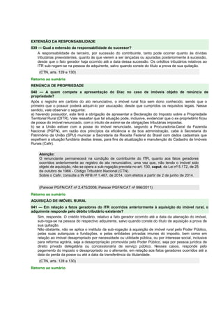 EXTENSÃO DA RESPONSABILIDADE 
039 — Qual a extensão da responsabilidade do sucessor? 
A responsabilidade de terceiro, por sucessão do contribuinte, tanto pode ocorrer quanto às dívidas 
tributárias preexistentes, quanto às que vierem a ser lançadas ou apuradas posteriormente à sucessão, 
desde que o fato gerador haja ocorrido até a data dessa sucessão. Os créditos tributários relativos ao 
ITR sub-rogam-se na pessoa do adquirente, salvo quando conste do título a prova de sua quitação. 
(CTN, arts. 129 e 130) 
Retorno ao sumário 
RENÚNCIA DE PROPRIEDADE 
040 — A quem compete a apresentação do Diac no caso de imóveis objeto de renúncia de 
propriedade? 
Após o registro em cartório do ato renunciativo, o imóvel rural fica sem dono conhecido, sendo que o 
primeiro que o possuir poderá adquiri-lo por usucapião, desde que cumpridos os requisitos legais. Nesse 
sentido, vale observar o seguinte: 
a) havendo possuidor, este terá a obrigação de apresentar a Declaração do Imposto sobre a Propriedade 
Territorial Rural (DITR). Vale ressaltar que tal situação pode, inclusive, evidenciar que o ex-proprietário ficou 
de posse do imóvel renunciado, com o intuito de eximir-se de obrigações tributárias impostas. 
b) se a União estiver com a posse do imóvel renunciado, segundo a Procuradoria-Geral da Fazenda 
Nacional (PGFN), em razão dos princípios da eficiência e da boa administração, cabe à Secretaria do 
Patrimônio da União (SPU) municiar a Secretaria da Receita Federal do Brasil com dados cadastrais que 
espelhem a situação fundiária destas áreas, para fins de atualização e manutenção do Cadastro de Imóveis 
Rurais (Cafir). 
Atenção: 
O renunciante permanecerá na condição de contribuinte do ITR, quanto aos fatos geradores 
ocorridos anteriormente ao registro do ato renunciativo, uma vez que, não tendo o imóvel sido 
objeto de aquisição, não se opera a sub-rogação prevista no art. 130, caput, da Lei nº 5.172, de 25 
de outubro de 1966 - Código Tributário Nacional (CTN). 
Sobre o Cafir, consulte a IN RFB nº 1.467, de 2014, com efeitos a partir de 2 de junho de 2014. 
(Parecer PGFN/CAT nº 2.475/2008; Parecer PGFN/CAT nº 996/2011) 
Retorno ao sumário 
AQUISIÇÃO DE IMÓVEL RURAL 
041 — Em relação a fatos geradores do ITR ocorridos anteriormente à aquisição do imóvel rural, o 
adquirente responde pelo débito tributário existente? 
Sim, responde. O crédito tributário, relativo a fato gerador ocorrido até a data da alienação do imóvel, 
sub-roga-se na pessoa do respectivo adquirente, salvo quando conste do título de aquisição a prova de 
sua quitação. 
Não obstante, não se aplica o instituto da sub-rogação à aquisição de imóvel rural pelo Poder Público, 
pelas suas autarquias e fundações, e pelas entidades privadas imunes do imposto, bem como em 
relação ao imóvel desapropriado por necessidade ou utilidade pública, ou por interesse social, inclusive 
para reforma agrária, seja a desapropriação promovida pelo Poder Público, seja por pessoa jurídica de 
direito privado delegatária ou concessionária de serviço público. Nesses casos, responde pelo 
pagamento do imposto o desapropriado ou o alienante, em relação aos fatos geradores ocorridos até a 
data da perda da posse ou até a data da transferência da titularidade. 
(CTN, arts. 128 a 130) 
Retorno ao sumário 
 
