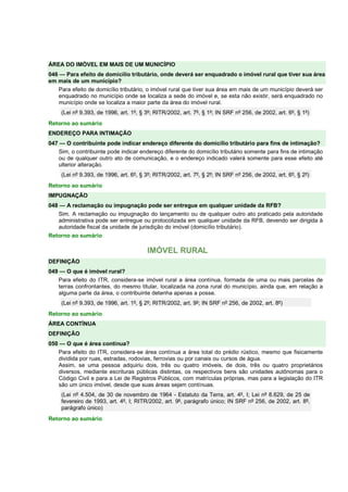 ÁREA DO IMÓVEL EM MAIS DE UM MUNICÍPIO 
046 — Para efeito de domicílio tributário, onde deverá ser enquadrado o imóvel rural que tiver sua área 
em mais de um município? 
Para efeito de domicílio tributário, o imóvel rural que tiver sua área em mais de um município deverá ser 
enquadrado no município onde se localiza a sede do imóvel e, se esta não existir, será enquadrado no 
município onde se localiza a maior parte da área do imóvel rural. 
(Lei nº 9.393, de 1996, art. 1º, § 3º; RITR/2002, art. 7º, § 1º; IN SRF nº 256, de 2002, art. 6º, § 1º) 
Retorno ao sumário 
ENDEREÇO PARA INTIMAÇÃO 
047 — O contribuinte pode indicar endereço diferente do domicílio tributário para fins de intimação? 
Sim, o contribuinte pode indicar endereço diferente do domicílio tributário somente para fins de intimação 
ou de qualquer outro ato de comunicação, e o endereço indicado valerá somente para esse efeito até 
ulterior alteração. 
(Lei nº 9.393, de 1996, art. 6º, § 3º; RITR/2002, art. 7º, § 2º; IN SRF nº 256, de 2002, art. 6º, § 2º) 
Retorno ao sumário 
IMPUGNAÇÃO 
048 — A reclamação ou impugnação pode ser entregue em qualquer unidade da RFB? 
Sim. A reclamação ou impugnação do lançamento ou de qualquer outro ato praticado pela autoridade 
administrativa pode ser entregue ou protocolizada em qualquer unidade da RFB, devendo ser dirigida à 
autoridade fiscal da unidade de jurisdição do imóvel (domicílio tributário). 
Retorno ao sumário 
IMÓVEL RURAL 
DEFINIÇÃO 
049 — O que é imóvel rural? 
Para efeito do ITR, considera-se imóvel rural a área contínua, formada de uma ou mais parcelas de 
terras confrontantes, do mesmo titular, localizada na zona rural do município, ainda que, em relação a 
alguma parte da área, o contribuinte detenha apenas a posse. 
(Lei nº 9.393, de 1996, art. 1º, § 2º; RITR/2002, art. 9º; IN SRF nº 256, de 2002, art. 8º) 
Retorno ao sumário 
ÁREA CONTÍNUA 
DEFINIÇÃO 
050 — O que é área contínua? 
Para efeito do ITR, considera-se área contínua a área total do prédio rústico, mesmo que fisicamente 
dividida por ruas, estradas, rodovias, ferrovias ou por canais ou cursos de água. 
Assim, se uma pessoa adquiriu dois, três ou quatro imóveis, de dois, três ou quatro proprietários 
diversos, mediante escrituras públicas distintas, os respectivos bens são unidades autônomas para o 
Código Civil e para a Lei de Registros Públicos, com matrículas próprias, mas para a legislação do ITR 
são um único imóvel, desde que suas áreas sejam contínuas. 
(Lei nº 4.504, de 30 de novembro de 1964 - Estatuto da Terra, art. 4º, I; Lei nº 8.629, de 25 de 
fevereiro de 1993, art. 4º, I; RITR/2002, art. 9º, parágrafo único; IN SRF nº 256, de 2002, art. 8º, 
parágrafo único) 
Retorno ao sumário 
 