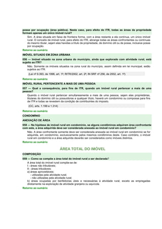posse por ocupação (área pública). Neste caso, para efeito do ITR, todas as áreas da propriedade 
formam apenas um único imóvel rural? 
Sim. A área situada em faixa de fronteira forma, com a área restante a ela contínua, um único imóvel 
rural. O conceito de imóvel rural, para efeito do ITR, abrange todas as áreas confrontantes ou contínuas 
do mesmo titular, sejam elas havidas a título de propriedade, de domínio útil ou de posse, inclusive posse 
por ocupação. 
Retorno ao sumário 
IMÓVEL SITUADO EM ZONA URBANA 
056 — Imóvel situado na zona urbana do município, ainda que explorado com atividade rural, está 
sujeito ao ITR? 
Não. Somente os imóveis situados na zona rural do município, assim definida em lei municipal, estão 
sujeitos ao ITR. 
(Lei nº 9.393, de 1996, art. 1º; RITR/2002, art. 2º; IN SRF nº 256, de 2002, art. 1º) 
Retorno ao sumário 
IMÓVEL RURAL PERTENCENTE A MAIS DE UMA PESSOA 
057 — Qual a consequência, para fins de ITR, quando um imóvel rural pertencer a mais de uma 
pessoa? 
Quando o imóvel rural pertencer simultaneamente a mais de uma pessoa, sejam elas proprietárias, 
titulares do domínio útil ou possuidoras a qualquer título, haverá um condomínio ou composse para fins 
de ITR e todas se revestem da condição de contribuintes do imposto. 
(CC, arts. 1.199 e 1.314) 
Retorno ao sumário 
CONDOMÍNIO 
ANEXAÇÃO DE ÁREA 
058 — Na hipótese de imóvel rural em condomínio, se alguns condôminos adquirem área confrontante 
com este, a área adquirida deve ser considerada anexada ao imóvel rural em condomínio? 
Não. A área confrontante somente deve ser considerada anexada ao imóvel rural em condomínio se for 
adquirida, em condomínio, exclusivamente pelos mesmos condôminos deste. Caso contrário, o imóvel 
rural em condomínio e a área adquirida deverão ser considerados como imóveis distintos. 
Retorno ao sumário 
ÁREA TOTAL DO IMÓVEL 
COMPOSIÇÃO 
059 — Como se compõe a área total do imóvel rural a ser declarada? 
A área total do imóvel rural compõe-se de: 
I - áreas não tributáveis; 
II - áreas tributáveis: 
a) áreas aproveitáveis: 
- utilizadas pela atividade rural; 
- não utilizadas pela atividade rural; 
b) áreas ocupadas por benfeitorias úteis e necessárias à atividade rural, exceto as empregadas 
diretamente na exploração de atividade granjeira ou aquícola. 
Retorno ao sumário 
 