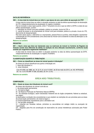 DATA DE REFERÊNCIA 
060 — A área total do imóvel deve se referir a que época do ano, para efeito de apuração do ITR? 
A área total do imóvel deve se referir à situação existente na data da efetiva apresentação da declaração 
do ITR, independentemente de atualização no registro imobiliário. 
Faz-se exceção a essa regra quando, entre 1º de janeiro do ano a que se referir a DITR e a data da sua 
efetiva apresentação, ocorrer: 
I - alienação do imóvel rural para entidade, pública ou privada, imune do ITR; e 
II - perda da posse ou da propriedade do imóvel rural para entidade, pública ou privada, imune do ITR, 
decorrente de desapropriação. 
Nos dois casos acima, o alienante ou o expropriado, pessoa física ou jurídica, está obrigado a apresentar 
a declaração do ITR considerando como área total do imóvel rural a existente na data da alienação ou da 
desapropriação. 
Retorno ao sumário 
REGISTRO 
061 — Qual a área que deve ser declarada caso na matrícula do imóvel no Cartório de Registro de 
Imóveis conste área diferente da obtida na medição de área efetuada recentemente, conforme laudo 
emitido por engenheiro legalmente habilitado? 
A área total do imóvel deve se referir à situação existente na data da efetiva apresentação da DITR, 
independentemente de atualização no registro imobiliário. 
Retorno ao sumário 
CLASSIFICAÇÃO QUANTO À TRIBUTAÇÃO 
062 — Como se classificam as áreas do imóvel quanto à tributação? 
As áreas do imóvel classificam-se quanto à tributação em: 
I - área não tributável; e 
II - área tributável. 
(Lei nº 9.393, de 1996, art. 10, § 1º, II; Lei nº 12.651, de 25 de maio de 2012, art. 80; RITR/2002, 
art. 10, I a VI; IN SRF nº 256, de 2002, art. 9º, I a VI) 
Retorno ao sumário 
ÁREA NÃO TRIBUTÁVEL 
COMPOSIÇÃO 
063 — Quais as áreas não tributáveis do imóvel rural? 
As áreas não tributáveis do imóvel rural são as: 
I - de preservação permanente; 
II - de reserva legal; 
III - de Reserva Particular do Patrimônio Natural (RPPN); 
IV - de interesse ecológico, assim declaradas mediante ato do órgão competente, federal ou estadual, 
que sejam: 
a) destinadas à proteção dos ecossistemas e que ampliem as restrições de uso previstas para as áreas 
de preservação permanente e de reserva legal; e 
b) comprovadamente imprestáveis para a atividade rural. 
V - de servidão ambiental; 
VI - cobertas por florestas nativas, primárias ou secundárias em estágio médio ou avançado de 
regeneração; 
VII - alagadas para fins de constituição de reservatório de usinas hidrelétricas autorizada pelo Poder 
Público. 
 