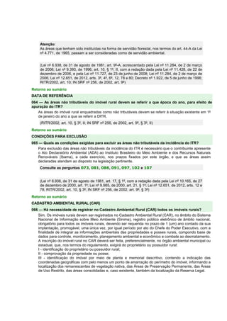 Atenção: 
As áreas que tenham sido instituídas na forma de servidão florestal, nos termos do art. 44-A da Lei 
nº 4.771, de 1965, passam a ser consideradas como de servidão ambiental. 
(Lei nº 6.938, de 31 de agosto de 1981, art. 9º-A, acrescentado pela Lei nº 11.284, de 2 de março 
de 2006; Lei nº 9.393, de 1996, art. 10, § 1º, II, com a redação dada pela Lei nº 11.428, de 22 de 
dezembro de 2006, e pela Lei nº 11.727, de 23 de junho de 2008; Lei nº 11.284, de 2 de março de 
2006; Lei nº 12.651, de 2012, arts. 3º, 4º, 6º, 12, 78 e 80; Decreto nº 1.922, de 5 de junho de 1996; 
RITR/2002, art. 10; IN SRF nº 256, de 2002, art. 9º) 
Retorno ao sumário 
DATA DE REFERÊNCIA 
064 — As áreas não tributáveis do imóvel rural devem se referir a que época do ano, para efeito de 
apuração do ITR? 
As áreas do imóvel rural enquadradas como não tributáveis devem se referir à situação existente em 1º 
de janeiro do ano a que se referir a DITR. 
(RITR/2002, art. 10, § 3º, II; IN SRF nº 256, de 2002, art. 9º, § 3º, II) 
Retorno ao sumário 
CONDIÇÕES PARA EXCLUSÃO 
065 — Quais as condições exigidas para excluir as áreas não tributáveis da incidência do ITR? 
Para exclusão das áreas não tributáveis da incidência do ITR é necessário que o contribuinte apresente 
o Ato Declaratório Ambiental (ADA) ao Instituto Brasileiro do Meio Ambiente e dos Recursos Naturais 
Renováveis (Ibama), a cada exercício, nos prazos fixados por este órgão, e que as áreas assim 
declaradas atendam ao disposto na legislação pertinente. 
Consulte as perguntas 073, 081, 086, 091, 097, 102 e 107 
(Lei nº 6.938, de 31 de agosto de 1981, art. 17, § 1º, com a redação dada pela Lei nº 10.165, de 27 
de dezembro de 2000, art. 1º; Lei nº 9.985, de 2000, art. 21, § 1º; Lei nº 12.651, de 2012, arts. 12 e 
78; RITR/2002, art. 10, § 3º; IN SRF nº 256, de 2002, art. 9º, § 3º) 
Retorno ao sumário 
CADASTRO AMBIENTAL RURAL (CAR) 
066 — Há necessidade de registrar no Cadastro Ambiental Rural (CAR) todos os imóveis rurais? 
Sim. Os imóveis rurais devem ser registrados no Cadastro Ambiental Rural (CAR), no âmbito do Sistema 
Nacional de Informação sobre Meio Ambiente (Sinima), registro público eletrônico de âmbito nacional, 
obrigatório para todos os imóveis rurais, devendo ser requerida no prazo de 1 (um) ano contado da sua 
implantação, prorrogável, uma única vez, por igual período por ato do Chefe do Poder Executivo, com a 
finalidade de integrar as informações ambientais das propriedades e posses rurais, compondo base de 
dados para controle, monitoramento, planejamento ambiental e econômico e combate ao desmatamento. 
A inscrição do imóvel rural no CAR deverá ser feita, preferencialmente, no órgão ambiental municipal ou 
estadual, que, nos termos do regulamento, exigirá do proprietário ou possuidor rural: 
I - identificação do proprietário ou possuidor rural; 
II - comprovação da propriedade ou posse; 
III - identificação do imóvel por meio de planta e memorial descritivo, contendo a indicação das 
coordenadas geográficas com pelo menos um ponto de amarração do perímetro do imóvel, informando a 
localização dos remanescentes de vegetação nativa, das Áreas de Preservação Permanente, das Áreas 
de Uso Restrito, das áreas consolidadas e, caso existente, também da localização da Reserva Legal. 
 