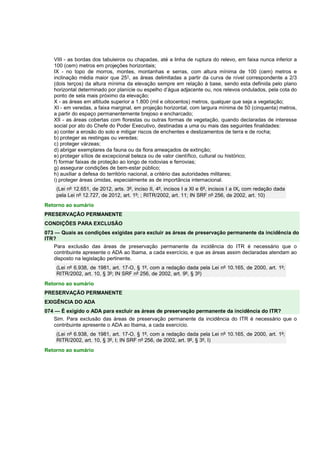 VIII - as bordas dos tabuleiros ou chapadas, até a linha de ruptura do relevo, em faixa nunca inferior a 
100 (cem) metros em projeções horizontais; 
IX - no topo de morros, montes, montanhas e serras, com altura mínima de 100 (cem) metros e 
inclinação média maior que 25°, as áreas delimitadas a partir da curva de nível correspondente a 2/3 
(dois terços) da altura mínima da elevação sempre em relação à base, sendo esta definida pelo plano 
horizontal determinado por planície ou espelho d’água adjacente ou, nos relevos ondulados, pela cota do 
ponto de sela mais próximo da elevação; 
X - as áreas em altitude superior a 1.800 (mil e oitocentos) metros, qualquer que seja a vegetação; 
XI - em veredas, a faixa marginal, em projeção horizontal, com largura mínima de 50 (cinquenta) metros, 
a partir do espaço permanentemente brejoso e encharcado; 
XII - as áreas cobertas com florestas ou outras formas de vegetação, quando declaradas de interesse 
social por ato do Chefe do Poder Executivo, destinadas a uma ou mais das seguintes finalidades: 
a) conter a erosão do solo e mitigar riscos de enchentes e deslizamentos de terra e de rocha; 
b) proteger as restingas ou veredas; 
c) proteger várzeas; 
d) abrigar exemplares da fauna ou da flora ameaçados de extinção; 
e) proteger sítios de excepcional beleza ou de valor científico, cultural ou histórico; 
f) formar faixas de proteção ao longo de rodovias e ferrovias; 
g) assegurar condições de bem-estar público; 
h) auxiliar a defesa do território nacional, a critério das autoridades militares; 
i) proteger áreas úmidas, especialmente as de importância internacional. 
(Lei nº 12.651, de 2012, arts. 3º, inciso II, 4º, incisos I a XI e 6º, incisos I a IX, com redação dada 
pela Lei nº 12.727, de 2012, art. 1º; ; RITR/2002, art. 11; IN SRF nº 256, de 2002, art. 10) 
Retorno ao sumário 
PRESERVAÇÃO PERMANENTE 
CONDIÇÕES PARA EXCLUSÃO 
073 — Quais as condições exigidas para excluir as áreas de preservação permanente da incidência do 
ITR? 
Para exclusão das áreas de preservação permanente da incidência do ITR é necessário que o 
contribuinte apresente o ADA ao Ibama, a cada exercício, e que as áreas assim declaradas atendam ao 
disposto na legislação pertinente. 
(Lei nº 6.938, de 1981, art. 17-O, § 1º, com a redação dada pela Lei nº 10.165, de 2000, art. 1º; 
RITR/2002, art. 10, § 3º; IN SRF nº 256, de 2002, art. 9º, § 3º) 
Retorno ao sumário 
PRESERVAÇÃO PERMANENTE 
EXIGÊNCIA DO ADA 
074 — É exigido o ADA para excluir as áreas de preservação permanente da incidência do ITR? 
Sim. Para exclusão das áreas de preservação permanente da incidência do ITR é necessário que o 
contribuinte apresente o ADA ao Ibama, a cada exercício. 
(Lei nº 6.938, de 1981, art. 17-O, § 1º, com a redação dada pela Lei nº 10.165, de 2000, art. 1º; 
RITR/2002, art. 10, § 3º, I; IN SRF nº 256, de 2002, art. 9º, § 3º, I) 
Retorno ao sumário 
 